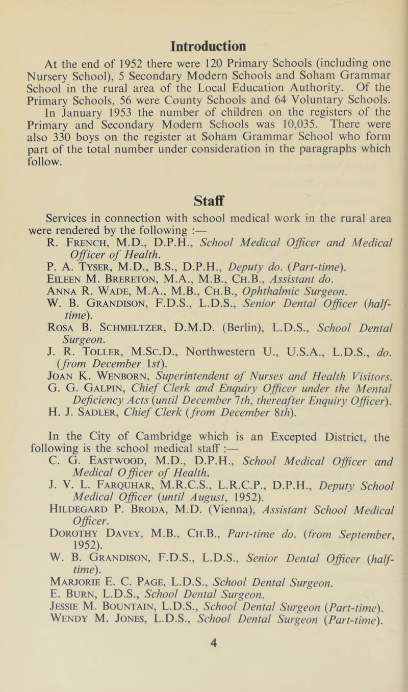 Introduction At the end of 1952 there were 120 Primary Schools (including one Nursery School), 5 Secondary Modern Schools and Soham Grammar School in the rural area of the Local Education Authority. Of the Primary Schools, 56 were County Schools and 64 Voluntary Schools. In January 1953 the number of children on the registers of the Primary and Secondary Modern Schools was 10,035. There were also 330 boys on the register at Soham Grammar School who form part of the total number under consideration in the paragraphs which follow. Staff Services in connection with school medical work in the rural area were rendered by the following :— R. French, M.D., D.P.H., School Medical Officer and Medical Officer of Health. P. A. Tyser, M.D., B.S., D.P.H., Deputy do. (Part-time). Eileen M. Brereton, M.A., M.B., Ch.B., Assistant do. Anna R. Wade, M.A., M.B., Ch.B., Ophthalmic Surgeon. W. B. Grandison, F.D.S., L.D.S., Senior Dental Officer {half- time). Rosa B. Schmeltzer, D.M.D. (Berlin), L.D.S., School Dental Surgeon. J. R. Toller, M.Sc.D., Northwestern U., U.S.A., L.D.S., do. {from December lst). Joan K. Wenborn, Superintendent of Nurses and Health Visitors. G. G. Galpin, Chief Clerk and Enquiry Officer under the Mental Deficiency Acts {until December 1th, thereafter Enquiry Officer). H. J. Sadler, Chief Clerk {from December 8th). In the City of Cambridge which is an Excepted District, the following is the school medical staff :— C. G. Eastwood, M.D., D.P.H., School Medical Officer and Medical O fficer of Health. J. V. L. Farquhar, M.R.C.S., L.R.C.P., D.P.H., Deputy School Medical Officer {until August, 1952). Hildegard P. Broda, M.D. (Vienna), Assistant School Medical Officer. Dorothy Davey, M.B., Ch.B., Part-time do. {from September, 1952). W. B. Grandison, F.D.S., L.D.S., Senior Dental Officer {half- time). Marjorie E. C. Page, L.D.S., School Dental Surgeon. E. Burn, L.D.S., School Dental Surgeon. Jessie M. Bountain, L.D.S., School Dental Surgeon {Part-time). Wendy M. Jones, L.D.S., School Dental Surgeon {Part-time).