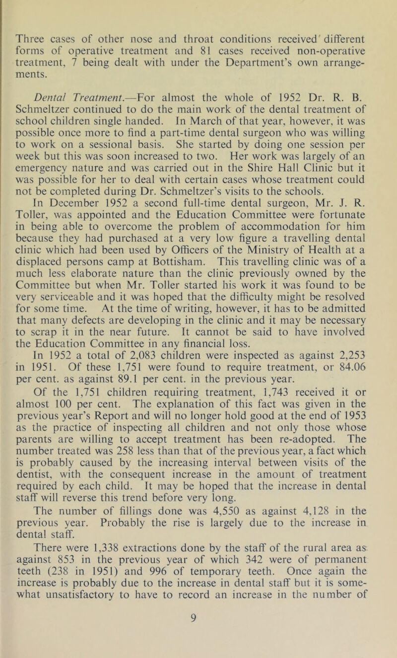 Three cases of other nose and throat conditions received different forms of operative treatment and 81 cases received non-operative treatment, 7 being dealt with under the Department’s own arrange- ments. Dental Treatment.—For almost the whole of 1952 Dr. R. B. Schmeltzer continued to do the main work of the dental treatment of school children single handed. In March of that year, however, it was possible once more to find a part-time dental surgeon who was willing to work on a sessional basis. She started by doing one session per week but this was soon increased to two. Her work was largely of an emergency nature and was carried out in the Shire Hall Clinic but it was possible for her to deal with certain cases whose treatment could not be completed during Dr. Schmeltzer’s visits to the schools. In December 1952 a second full-time dental surgeon, Mr. J. R. Toller, was appointed and the Education Committee were fortunate in being able to overcome the problem of accommodation for him because they had purchased at a very low figure a travelling dental clinic which had been used by Officers of the Ministry of Health at a displaced persons camp at Bottisham. This travelling clinic was of a much less elaborate nature than the clinic previously owned by the Committee but when Mr. Toller started his work it was found to be very serviceable and it was hoped that the difficulty might be resolved for some time. At the time of writing, however, it has to be admitted that many defects are developing in the clinic and it may be necessary to scrap it in the near future. It cannot be said to have involved the Education Committee in any financial loss. In 1952 a total of 2,083 children were inspected as against 2,253 in 1951. Of these 1,751 were found to require treatment, or 84.06 per cent, as against 89.1 per cent, in the previous year. Of the 1,751 children requiring treatment, 1,743 received it or almost 100 per cent. The explanation of this fact was given in the previous year’s Report and will no longer hold good at the end of 1953 as the practice of inspecting all children and not only those whose parents are willing to accept treatment has been re-adopted. The number treated was 258 less than that of the previous year, a fact which is probably caused by the increasing interval between visits of the dentist, with the consequent increase in the amount of treatment required by each child. It may be hoped that the increase in dental staff will reverse this trend before very long. The number of fillings done was 4,550 as against 4,128 in the previous year. Probably the rise is largely due to the increase in dental staff. There were 1,338 extractions done by the staff of the rural area as against 853 in the previous year of which 342 were of permanent teeth (238 in 1951) and 996 of temporary teeth. Once again the increase is probably due to the increase in dental staff but it is some- what unsatisfactory to have to record an increase in the number of