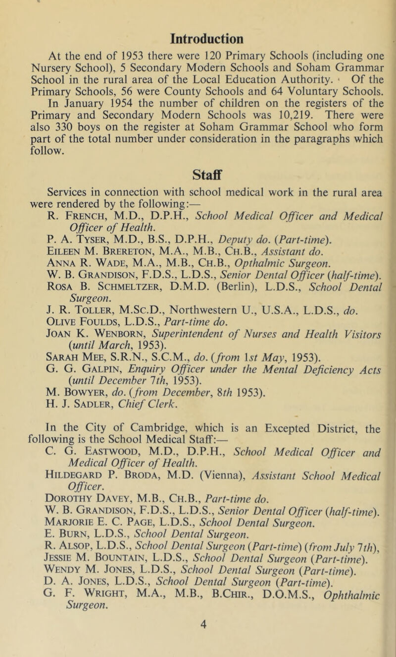 Introduction At the end of 1953 there were 120 Primary Schools (including one Nursery School), 5 Secondary Modern Schools and Soham Grammar School in the rural area of the Local Education Authority. • Of the Primary Schools, 56 were County Schools and 64 Voluntary Schools. In January 1954 the number of children on the registers of the Primary and Secondary Modern Schools was 10,219. There were also 330 boys on the register at Soham Grammar School who form part of the total number under consideration in the paragraphs which follow. Staff Services in connection with school medical work in the rural area were rendered by the following:— R. French, M.D., D.P.H., School Medical Officer and Medical Officer of Health. P. A. Tyser, M.D., B.S., D.P.H., Deputy do. {Part-time). Eileen M. Brereton, M.A., M.B., Ch.B., Assistant do. Anna R. Wade, M.A., M.B., Ch.B., Opthahnic Surgeon. W. B. Grandison, F.D.S., L.D.S., Senior Dental Officer {half-time). Rosa B. Schmeltzer, D.M.D. (Berlin), L.D.S., School Dental Surgeon. J. R. Toller, M.Sc.D., Northwestern U., U.S.A., L.D.S., do. Olive Foulds, L.D.S., Part-time do. Joan K. Wenborn, Superintendent of Nurses and Health Visitors {until March, 1953). Sarah Mee, S.R.N., S.C.M., do. {from Ur May, 1953). G. G. Galpin, Enquiry Officer under the Mental Deficiency Acts {until December 1th, 1953). M. Bowyer, do. {from December, Sth 1953). H. J. Sadler, Chief Clerk. In the City of Cambridge, which is an Excepted District, the following is the School Medical Staff:— C. G. Eastwood, M.D., D.P.H., School Medical Officer and Medical Officer of Health. Hildegard P. Broda, M.D. (Vienna), Assistant School Medical Officer. Dorothy Davey, M.B., Ch.B., Part-time do. W. B. Grandison, F.D.S., L.D.S., Senior Dental Officer {half-time). Marjorie E. C. Page, L.D.S., School Dental Surgeon. E. Burn, L.D.S., School Dental Surgeon. R. Alsop, L.D.S., School Dental Surgeon {Part-time) {from July 1th), Jessie M. Bountain, L.D.S., School Dental Surgeon {Part-time). Wendy M. Jones, L.D.S., School Dental Surgeon {Part-time). D. A. Jones, L.D.S., School Dental Surgeon {Part-time). G. F. Wright, M.A., M.B., B.Chir., D.O.M.S., Ophthalmic Surgeon.