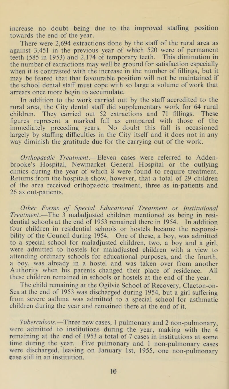 increase no doubt being due to the improved staffing position towards the end of the year. There were 2,694 extractions done by the staff of the rural area as against 3,451 in the previous year of which 520 were of permanent teeth (585 in 1953) and 2,174 of temporary teeth. This diminution in the number of extractions may well be ground for satisfaction especially when it is contrasted with the increase in the number of fillings, but it may be feared that that favourable position will not be maintained if the school dental staff must cope with so large a volume of work that arrears once more begin to accumulate. In addition to the work carried out by the staff accredited to the rural area, the City dental staff did supplementary work for 64 rural children. They carried out 52 extractions and 71 fillings. These figures represent a marked fall as compared with those of the immediately preceding years. No doubt this fall is occasioned largely by staffing difficulties in the City itself and it does not in any way diminish the gratitude due for the carrying out of the work. Orthopaedic Treatment.—Eleven cases were referred to Adden- brooke’s Hospital, Newmarket General Hospital or the outlying clinics during the year of which 8 were found to require treatment. Returns from the hospitals show, however, that a total of 29 children of the area received orthopaedic treatment, three as in-patients and 26 as out-patients. Other Forms of Special Educational Treatment or Institutional Treatment.—The 3 maladjusted children mentioned as being in resi- dential schools at the end of 1953 remained there in 1954. In addition four children in residential schools or hostels became the responsi- bility of the Council during 1954. One of these, a boy, was admitted to a special school for maladjusted children, two, a boy and a girl, were admitted to hostels for maladjusted children with a view to attending ordinary schools for educational purposes, and the fourth, a boy, was already in a hostel and was taken over from another Authority when his parents changed their place of residence. All these children remained in schools or hostels at the end of the year. The child remaining at the Ogilvie School of Recovery, Clacton-on- Sea at the end of 1953 was discharged during 1954, but a girl suffering from severe asthma was admitted to a special school for asthmatic children during the year and remained there at the end of it. Tuberculosis.—Three new cases, 1 pulmonary and 2 non-pulmonary, were admitted to institutions during the year, making with the 4 remaining at the end of 1953 a total of 7 cases in institutions at some time during the year. Five pulmonary and 1 non-pulmonary cases were discharged, leaving on January 1st. 1955, one non-pulmonary case still in an institution.