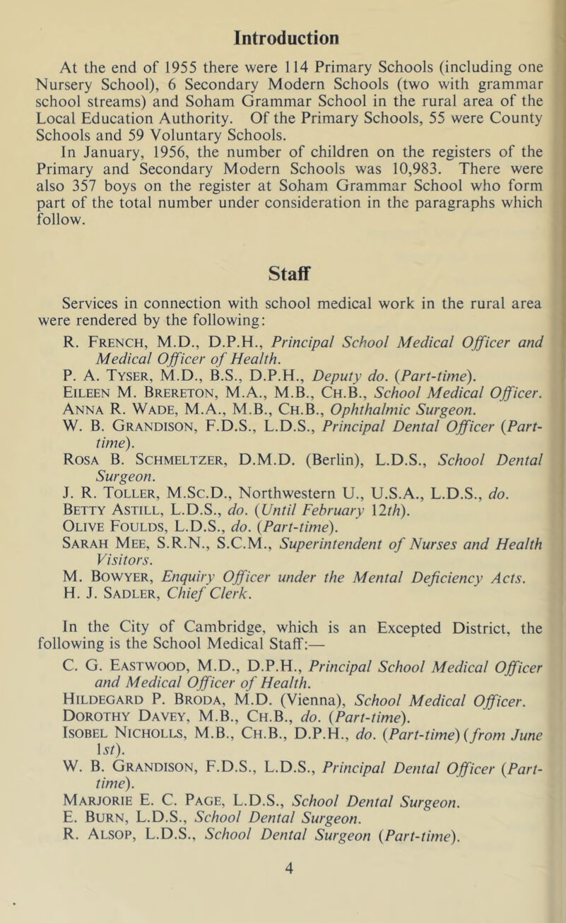 Introduction At the end of 1955 there were 114 Primary Schools (including one Nursery School), 6 Secondary Modern Schools (two with grammar school streams) and Soham Grammar School in the rural area of the Local Education Authority. Of the Primary Schools, 55 were County Schools and 59 Voluntary Schools. In January, 1956, the number of children on the registers of the Primary and Secondary Modern Schools was 10,983. There were also 357 boys on the register at Soham Grammar School who form part of the total number under consideration in the paragraphs which follow. Staff Services in connection with school medical work in the rural area were rendered by the following; R. French, M.D., D.P.H., Principal School Medical Officer and Medical Officer of Health. \ P. A. Tyser, M.D., B.S., D.P.H., Deputy do. {Part-time). ! Eileen M. Brereton, M.A., M.B., Ch.B., School Medical Officer. Anna R. Wade, M.A., M.B., Ch.B., Ophthalmic Surgeon. W. B. Grandison, F.D.S., L.D.S., Principal Dental Officer {Part- time). Rosa B. Schmeltzer, D.M.D. (Berlin), L.D.S., School Dental Surgeon. J. R. Toller, M.Sc.D., Northwestern U., U.S.A., L.D.S., do. Betty Astill, L.D.S., do. {Until February \lth). Olive Foulds, L.D.S., do. {Part-time). Sarah Mee, S.R.N., S.C.M., Superintendent of Nurses and Health Visitors. M. Bowyer, Enquiry Officer under the Mental Deficiency Acts. H. J. Sadler, Chief Clerk. In the City of Cambridge, which is an Excepted District, the following is the School Medical Staff:— C. G. Eastwood, M.D., D.P.H., Principal School Medical Officer and Medical Officer of Health. Hildegard P. Broda, M.D. (Vienna), School Medical Officer. Dorothy Davey, M.B., Ch.B., do. {Part-time). IsoBEL Nicholls, M.B., Ch.B., D.P.H., do. {Part-time) {from June \st). W. B. Grandison, F.D.S., L.D.S., Principal Dental Officer {Part- time). Marjorie E. C. Page, L.D.S., School Dental Surgeon. E. Burn, L.D.S., School Dental Surgeon. R. Alsop, L.D.S., School Dental Surgeon {Part-time).