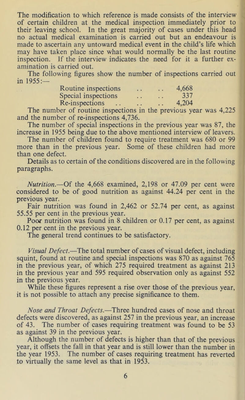 The modification to which reference is made consists of the interview of certain children at the medical inspection immediately prior to their leaving school. In the great majority of cases under this head no actual medical examination is carried out but an endeavour is made to ascertain any untoward medical event in the child’s life which may have taken place since what would normally be the last routine inspection. If the interview indicates the need for it a further ex- amination is carried out. The following figures show the number of inspections carried out in 1955:— Routine inspections .. .. 4,668 Special inspections .. .. 337 Re-inspections .. .. .. 4,204 The number of routine inspections in the previous year was 4,225 and the number of re-inspections 4,736. The number of special inspections in the previous year was 87, the increase in 1955 being due to the above mentioned interview of leavers. The number of children found to require treatment was 680 or 99 more than in the previous year. Some of these children had more than one defect. Details as to certain of the conditions discovered are in the following paragraphs. Nutrition.—Of the 4,668 examined, 2,198 or 47.09 per cent were considered to be of good nutrition as against 44.24 per cent in the previous year. Fair nutrition was found in 2,462 or 52.74 per cent, as against 55.55 per cent in the previous year. Poor nutrition was found in 8 children or 0.17 per cent, as against 0.12 per cent in the previous year. The general trend continues to be satisfactory. Visual Defect.—The total number of cases of visual defect, including squint, found at routine and special inspections was 870 as against 765 in the previous year, of which 275 required treatment as against 213 in the previous year and 595 required observation only as against 552 in the previous year. While these figures represent a rise over those of the previous year, it is not possible to attach any precise significance to them. Nose and Throat Defects.—Three hundred cases of nose and throat defects were discovered, as against 257 in the previous year, an increase of 43. The number of cases requiring treatment was found to be 53 as against 39 in the previous year. Although the number of defects is higher than that of the previous year, it offsets the fall in that year and is still lower than the number in the year 1953. The number of cases requiring treatment has reverted to virtually the same level as that in 1953.