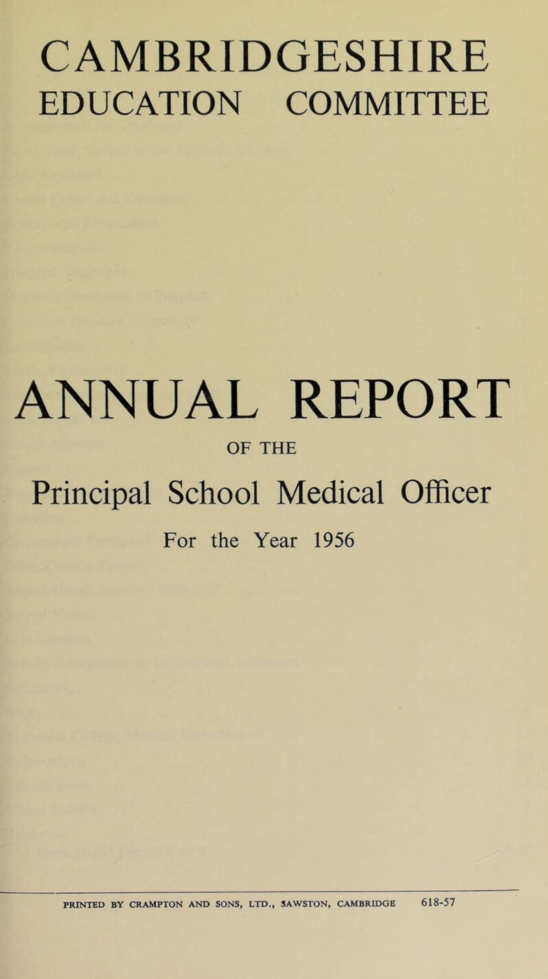 CAMBRIDGESHIRE EDUCATION COMMITTEE ANNUAL REPORT OF THE Principal School Medical Officer For the Year 1956 PRINTED BY CRAMPTON AND SONS, LTD., SAWSTON, CAMBRIDGE 618-57