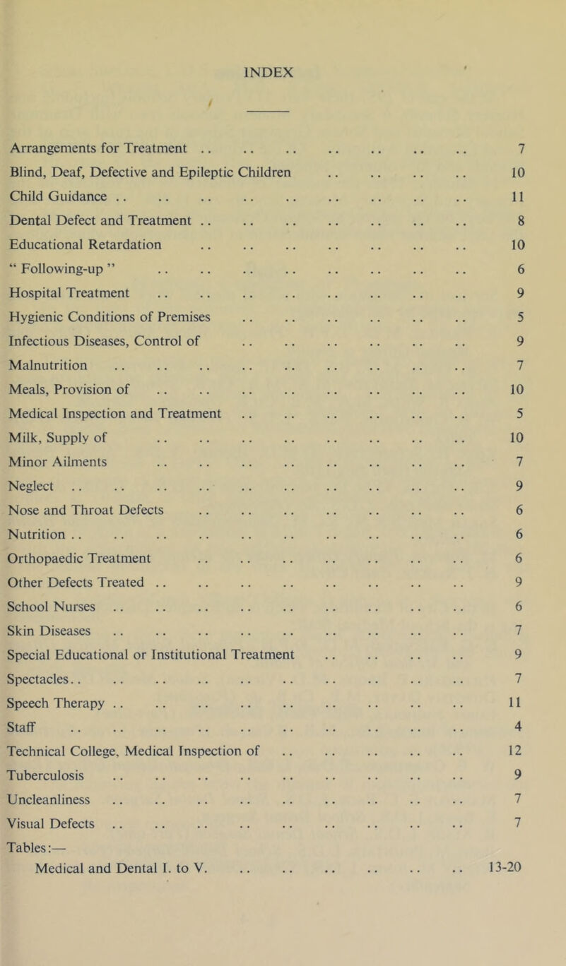 INDEX Arrangements for Treatment .. .. .. .. .. ., .. 7 Blind, Deaf, Defective and Epileptic Children .. .. .. .. 10 Child Guidance .. .. .. .. .. .. .. .. .. 11 Dental Defect and Treatment .. .. .. .. .. .. .. 8 Educational Retardation .. .. .. .. .. .. .. 10 “ Following-up ” .. .. .. .. .. .. .. .. 6 Hospital Treatment .. .. .. .. .. .. .. .. 9 Hygienic Conditions of Premises .. .. .. .. .. .. 5 Infectious Diseases, Control of 9 Malnutrition .. .. .. .. .. .. .. .. .. 7 Meals, Provision of .. .. .. .. .. .. .. .. 10 Medical Inspection and Treatment .. .. .. .. .. .. 5 Milk, Supply of .. .. .. .. .. .. .. .. 10 Minor Ailments .. .. .. .. .. .. .. .. 7 Neglect .. .. .. .. .. .. .. .. .. .. 9 Nose and Throat Defects .. .. .. .. .. .. .. 6 Nutrition .. .. .. .. .. .. .. .. .. .. 6 Orthopaedic Treatment .. .. .. .. .. .. .. 6 Other Defects Treated .. .. .. .. .. .. .. .. 9 School Nurses .. .. .. .. .. .. .. .. .. 6 Skin Diseases .. .. .. .. .. .. .. .. .. 7 Special Educational or Institutional Treatment .. .. .. .. 9 Spectacles.. .. .. .. .. .. .. .. .. .. 7 Speech Therapy .. .. .. .. .. .. .. .. .. 11 Staff 4 Technical College, Medical Inspection of .. .. .. .. .. 12 Tuberculosis .. .. .. .. .. .. .. .. .. 9 Uncleanliness .. .. .. .. .. .. .. .. .. 7 Visual Defects .. .. .. .. .. .. .. .. .. 7 Tables:—