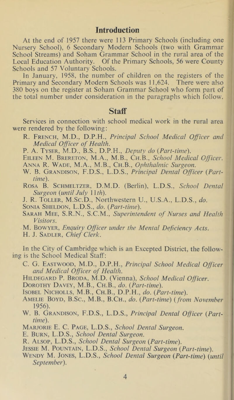 Introduction At the end of 1957 there were 113 Primary Schools (including one Nursery School), 6 Secondary Modern Schools (two with Grammar School Streams) and Soham Grammar School in the rural area of the Local Education Authority. Of the Primary Schools, 56 were County Schools and 57 Voluntary Schools. In January, 1958, the number of children on the registers of the Primary and Secondary Modern Schools was 11,624. There were also 380 boys on the register at Soham Grammar School who form part of the total number under consideration in the paragraphs which follow. Staff Services in connection with school medical work in the rural area were rendered by the following: R. French, M.D., D.P.H., Principal School Medical Officer and Medical Officer of Health. P. A. Tyser, M.D., B.S., D.P.H., Deputy do {Part-time). Eileen M. Brereton, M.A., M.B., Ch.B., School Medical Officer. Anna R. Wade, M.A., M.B., Ch.B., Ophthalmic Surgeon. W. B. Grandison, F.D.S., L.D.S., Principal Dental Officer {Part- time). Rosa B. Schmeltzer, D.M.D. (Berlin), L.D.S., School Dental Surgeon {until July 1 \th). J. R. Toller, M.Sc.D., Northwestern U., U.S.A., L.D.S., do. Sonia Sheldon, L.D.S., do. {Part-time). Sarah Mee, S.R.N., S.C.M., Superintendent of Nurses and Health Visitors. M. Bowyer, Enquiry Officer under the Mental Deficiency Acts. H. J. Sadler, Chief Clerk. In the City of Cambridge which is an Excepted District, the follow- ing is the School Medical Staff: C. G. Eastwood, M.D., D.P.H., Principal School Medical Officer and Medical Officer of Health. Hildegard P. Broda, M.D. (Vienna), School Medical Officer. Dorothy Davey, M.B., Ch.B., do. {Part-time). IsoBEL Nicholes, M.B., Ch.B., D.P.H., do. {Part-time). Amelie Boyd, B.Sc., M.B., B.Ch., do. {Part-time) {from November 1956). W. B. Grandison, F.D.S., L.D.S., Principal Dental Officer {Part- time). Marjorie E. C. Page, L.D.S., School Dental Surgeon. E. Burn, L.D.S., School Dental Surgeon. R. Alsop, L.D.S., School Dental Surgeon {Part-time). Jessie M. Fountain, L.D.S., School Dental Surgeon {Part-time). Wendy M. Jones, L.D.S., School Dental Surgeon {Part-time) {until September).