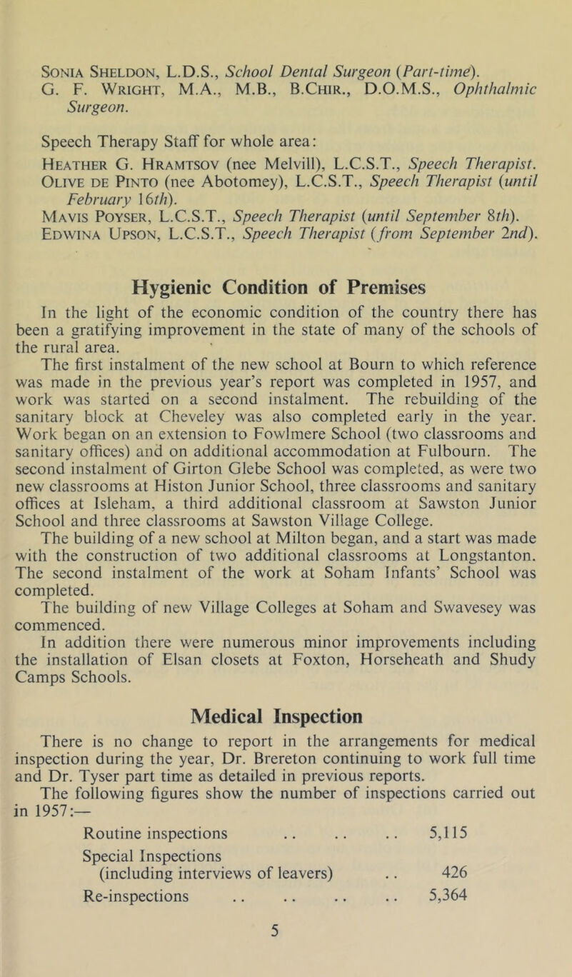 Sonia Sheldon, L.D.S., School Dental Surgeon {Part-time). G. F. Wright, M.A., M.B., B.Chir., D.O.M.S., Ophthalmic Surgeon. Speech Therapy Staff for whole area: Heather G. Hramtsov (nee Melvill), L.C.S.T., Speech Therapist. Olive de Pinto (nee Abotomey), L.C.S.T., Speech Therapist {until February I6//7). Mavis Poyser, L.C.S.T., Speech Therapist {until September ^th). Edwina Upson, L.C.S.T., Speech Therapist { from September 2nd). Hygienic Condition of Premises In the light of the economic condition of the country there has been a gratifying improvement in the state of many of the schools of the rural area. The first instalment of the new school at Bourn to which reference was made in the previous year’s report was completed in 1957, and work was started on a second instalment. The rebuilding of the sanitary block at Cheveley was also completed early in the year. Work began on an extension to Fowlmere School (two classrooms and sanitary offices) and on additional accommodation at Fulbourn. The second instalment of Girton Glebe School was completed, as were two new classrooms at Histon Junior School, three classrooms and sanitary offices at Isleham, a third additional classroom at Sawston Junior School and three classrooms at Sawston Village College. The building of a new school at Milton began, and a start was made with the construction of two additional classrooms at Longstanton. The second instalmicnt of the work at Soham Infants’ School was completed. The building of new Village Colleges at Soham and Swavesey was commenced. In addition there were numerous minor improvements including the installation of Elsan closets at Foxton, Horseheath and Shudy Camps Schools. Medical Inspection There is no change to report in the arrangements for medical inspection during the year. Dr. Brereton continuing to work full time and Dr. Tyser part time as detailed in previous reports. The following figures show the number of inspections carried out in 1957:— Routine inspections .. .. .. 5,115 Special Inspections (including interviews of leavers) .. 426 Re-inspections .. .. .. .. 5,364