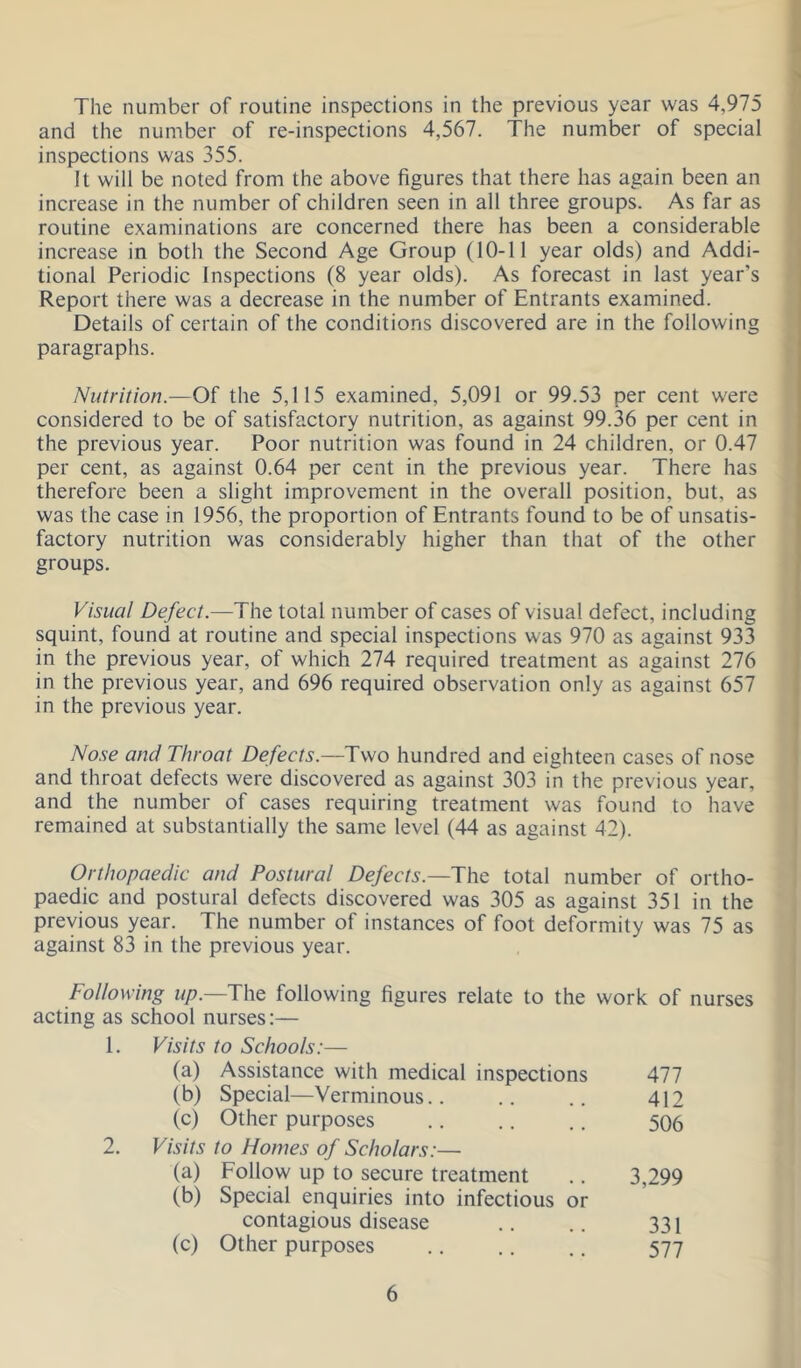 The number of routine inspections in the previous year was 4,975 and the number of re-inspections 4,567. The number of special inspections was 355. It will be noted from the above figures that there has again been an increase in the number of children seen in all three groups. As far as routine examinations are concerned there has been a considerable increase in both the Second Age Group (10-11 year olds) and Addi- tional Periodic Inspections (8 year olds). As forecast in last year’s Report there was a decrease in the number of Entrants examined. Details of certain of the conditions discovered are in the following paragraphs. Nutrition.—Of the 5,115 examined, 5,091 or 99.53 per cent were considered to be of satisfactory nutrition, as against 99.36 per cent in the previous year. Poor nutrition was found in 24 children, or 0.47 per cent, as against 0.64 per cent in the previous year. There has therefore been a slight improvement in the overall position, but, as was the case in 1956, the proportion of Entrants found to be of unsatis- factory nutrition was considerably higher than that of the other groups. Visual Defect.—The total number of cases of visual defect, including squint, found at routine and special inspections was 970 as against 933 in the previous year, of which 274 required treatment as against 276 in the previous year, and 696 required observation only as against 657 in the previous year. No.se and Throat Defects.—Two hundred and eighteen cases of nose and throat defects were discovered as against 303 in the previous year, and the number of cases requiring treatment was found to have remained at substantially the same level (44 as against 42). Orthopaedic and Postural Defects.—The total number of ortho- paedic and postural defects discovered was 305 as against 351 in the previous year. The number of instances of foot deformity was 75 as against 83 in the previous year. Following r//7.—The following figures relate to the work of nurses acting as school nurses:— 1. Visits to Schools:— (a) Assistance with medical inspections 477 (b) Special—Verminous.. 412 (c) Other purposes 506 Visits to Homes of Scholars:— (a) Follow up to secure treatment 3,299 (b) Special enquiries into infectious or contagious disease 331 (c) Other purposes 577