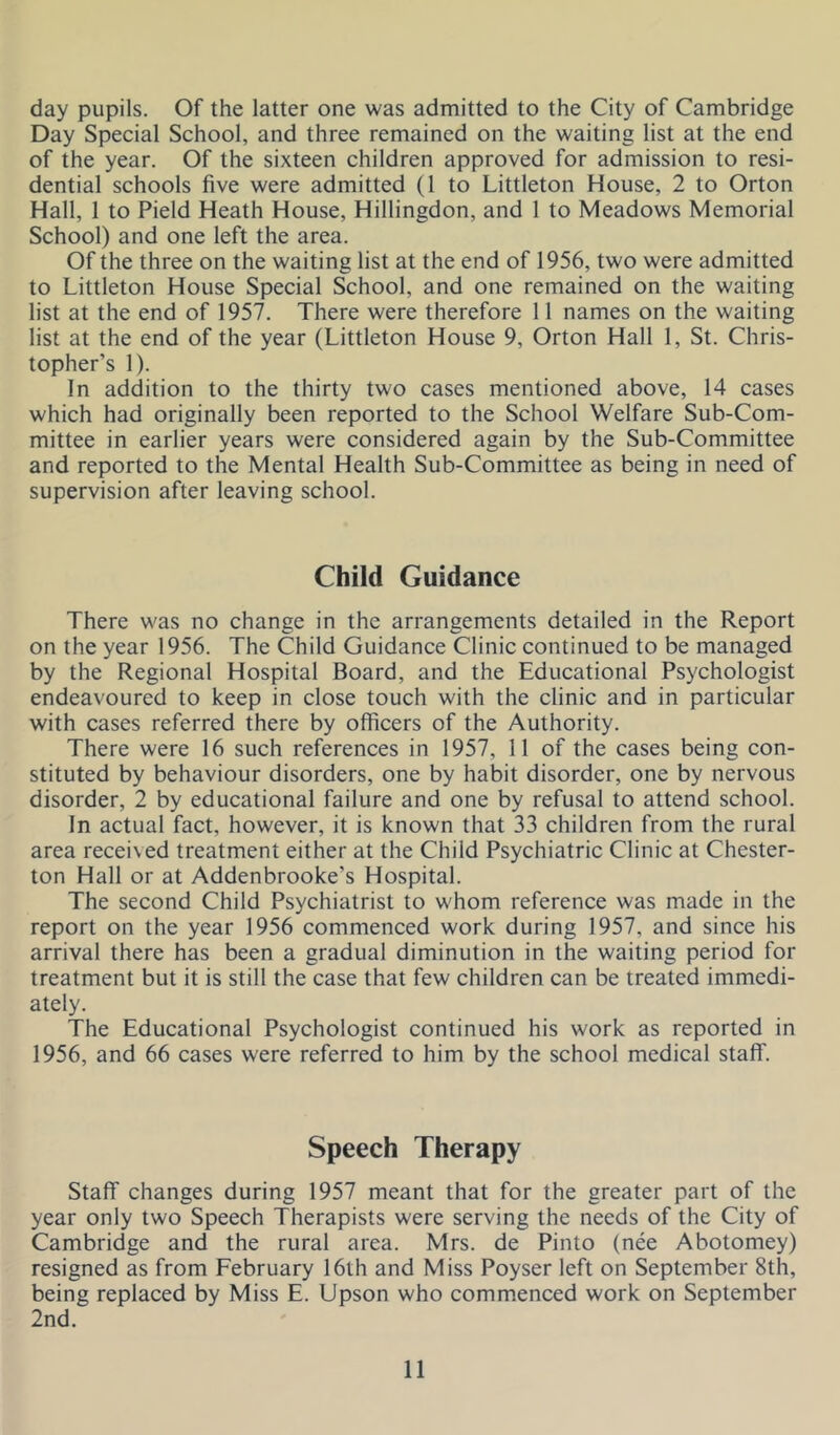 day pupils. Of the latter one was admitted to the City of Cambridge Day Special School, and three remained on the waiting list at the end of the year. Of the sixteen children approved for admission to resi- dential schools five were admitted (1 to Littleton House, 2 to Orton Hall, 1 to Field Heath House, Hillingdon, and 1 to Meadows Memorial School) and one left the area. Of the three on the waiting list at the end of 1956, two were admitted to Littleton House Special School, and one remained on the waiting list at the end of 1957. There were therefore 11 names on the waiting list at the end of the year (Littleton House 9, Orton Hall 1, St. Chris- topher’s 1). In addition to the thirty two cases mentioned above, 14 cases which had originally been reported to the School Welfare Sub-Com- mittee in earlier years were considered again by the Sub-Committee and reported to the Mental Health Sub-Committee as being in need of supervision after leaving school. Child Guidance There was no change in the arrangements detailed in the Report on the year 1956. The Child Guidance Clinic continued to be managed by the Regional Hospital Board, and the Educational Psychologist endeavoured to keep in close touch with the clinic and in particular with cases referred there by officers of the Authority. There were 16 such references in 1957, 11 of the cases being con- stituted by behaviour disorders, one by habit disorder, one by nervous disorder, 2 by educational failure and one by refusal to attend school. In actual fact, however, it is known that 33 children from the rural area received treatment either at the Child Psychiatric Clinic at Chester- ton Hall or at Addenbrooke’s Hospital. The second Child Psychiatrist to whom reference was made in the report on the year 1956 commenced work during 1957, and since his arrival there has been a gradual diminution in the waiting period for treatment but it is still the case that few children can be treated immedi- ately. The Educational Psychologist continued his work as reported in 1956, and 66 cases were referred to him by the school medical staff. Speech Therapy Staff changes during 1957 meant that for the greater part of the year only two Speech Therapists were serving the needs of the City of Cambridge and the rural area. Mrs. de Pinto (nee Abotomey) resigned as from February 16th and Miss Poyser left on September 8th, being replaced by Miss E. Upson who commenced work on September 2nd.