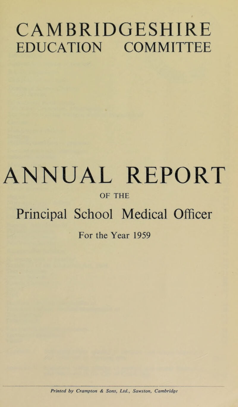 CAMBRIDGESHIRE EDUCATION COMMITTEE ANNUAL REPORT OF THE Principal School Medical Officer For the Year 1959 Printed by Crompton & Sons, Ltd., Sawston, Cambridge