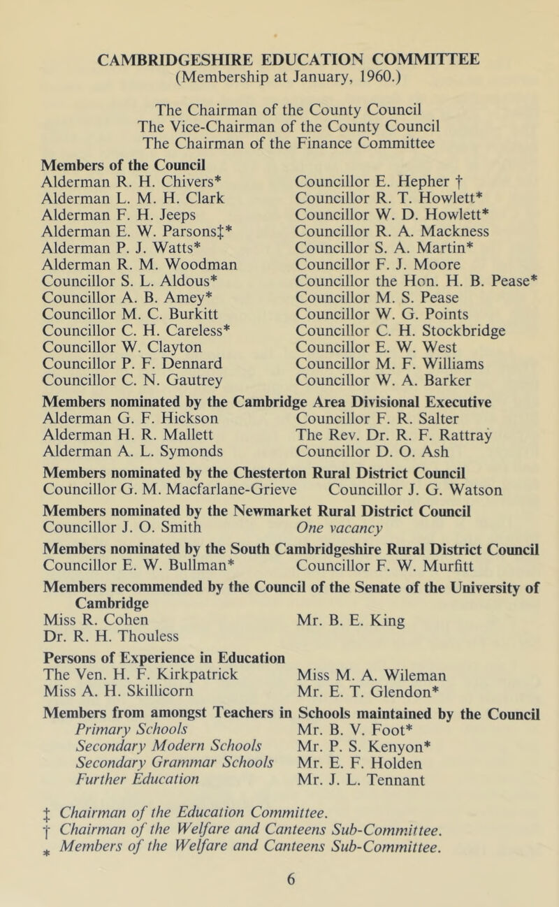 CAMBRIDGESHIRE EDUCATION COMMITTEE (Membership at January, 1960.) The Chairman of the County Council The Vice-Chairman of the County Council The Chairman of the Finance Committee Members of the Council Alderman R. H. Chivers* Alderman L. M. H. Clark Alderman F. H. Jeeps Alderman E. W. ParsonsJ* Alderman P. J. Watts* Alderman R. M. Woodman Councillor S. L. Aldous* Councillor A. B. Amey* Councillor M. C. Burkitt Councillor C. H. Careless* Councillor W. Clayton Councillor P. F. Dennard Councillor C. N. Gautrey Councillor E. Hepher f Councillor R. T. Howlett* Councillor W. D. Howlett* Councillor R. A. Mackness Councillor S. A. Martin* Councillor F. J. Moore Councillor the Hon. H. B. Pease* Councillor M. S. Pease Councillor W. G. Points Councillor C. H. Stockbridge Councillor E. W. West Councillor M. F. Williams Councillor W. A. Barker Members nominated by the Cambridge Area Divisional Executive Alderman G. F. Hickson Councillor F. R. Salter Alderman H. R. Mallett The Rev. Dr. R. F. Rattray Alderman A. L. Symonds Councillor D. O. Ash Members nominated by the Chesterton Rural District Council Councillor G. M. Macfarlane-Grieve Councillor J. G. Watson Members nominated by the Newmarket Rural District Council Councillor J. O. Smith One vacancy Members nominated by the South Cambridgeshire Rural District Council Councillor E. W. Bullman* Councillor F. W. Murfitt Members recommended by the Council of the Senate of the University of Cambridge Miss R. Cohen Mr. B. E. King Dr. R. H. Thouless Persons of Experience in Education The Ven. H. F. Kirkpatrick Miss M. A. Wileman Miss A. H. Skillicorn Mr. E. T. Glendon* Members from amongst Teachers in Schools maintained by the Council Primary Schools Mr. B. V. Foot* Secondary Modern Schools Mr. P. S. Kenyon* Secondary Grammar Schools Mr. E. F. Holden Further Education Mr. J. L. Tennant J Chairman of the Education Committee. ■j- Chairman of the Welfare and Canteens Sub-Comtnittee. ^ Members of the Welfare and Canteens Sub-Committee.
