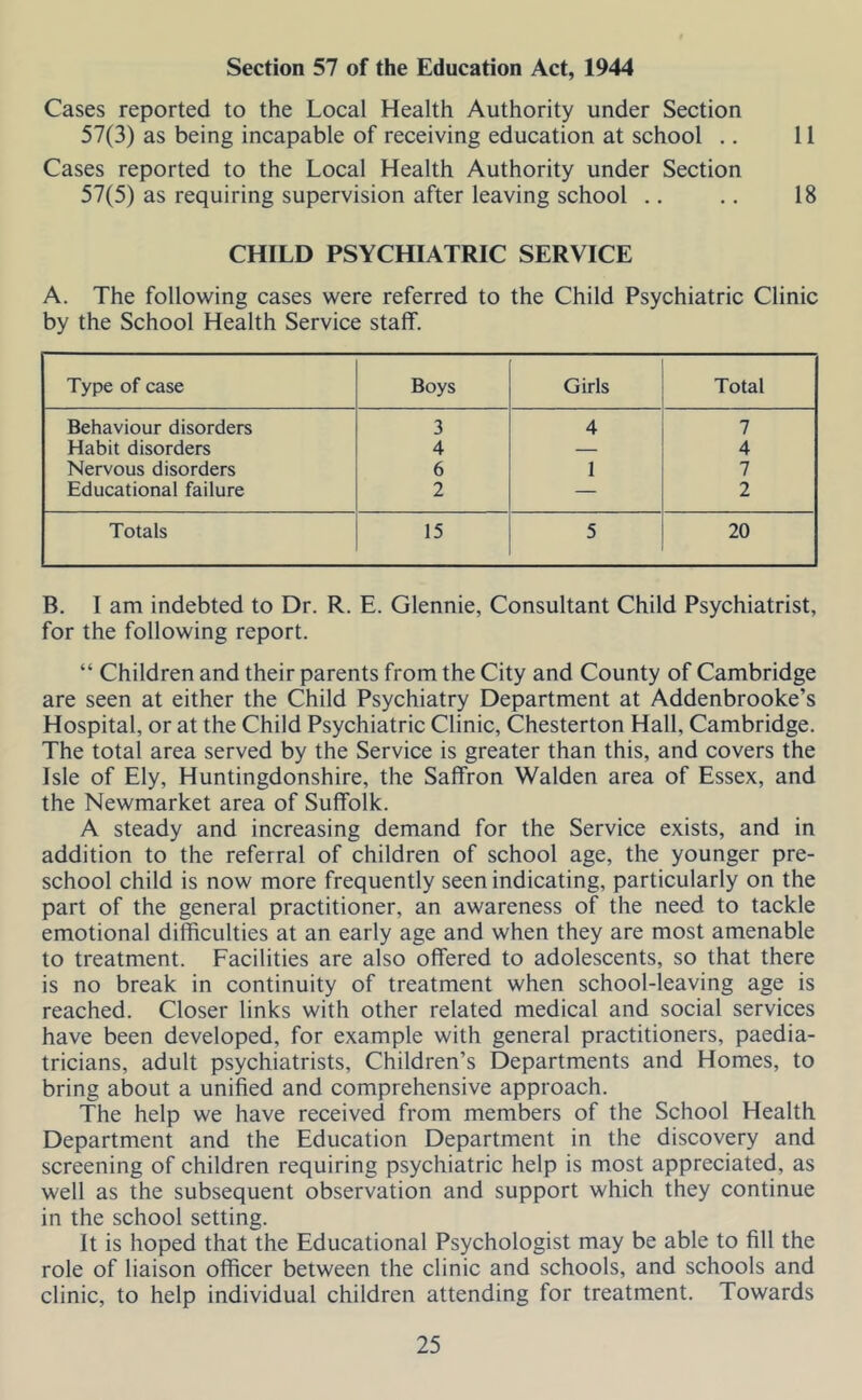 Section 57 of the Education Act, 1944 Cases reported to the Local Health Authority under Section 57(3) as being incapable of receiving education at school .. 11 Cases reported to the Local Health Authority under Section 57(5) as requiring supervision after leaving school .. ., 18 CHILD PSYCHIATRIC SERVICE A. The following cases were referred to the Child Psychiatric Clinic by the School Health Service staff. Type of case Boys Girls Total Behaviour disorders 3 4 7 Habit disorders 4 — 4 Nervous disorders 6 1 7 Educational failure 2 — 2 Totals 15 5 20 B. I am indebted to Dr. R. E. Glennie, Consultant Child Psychiatrist, for the following report. “ Children and their parents from the City and County of Cambridge are seen at either the Child Psychiatry Department at Addenbrooke’s Hospital, or at the Child Psychiatric Clinic, Chesterton Hall, Cambridge. The total area served by the Service is greater than this, and covers the Isle of Ely, Huntingdonshire, the Saffron Walden area of Essex, and the Newmarket area of Suffolk. A steady and increasing demand for the Service exists, and in addition to the referral of children of school age, the younger pre- school child is now more frequently seen indicating, particularly on the part of the general practitioner, an awareness of the need to tackle emotional difficulties at an early age and when they are most amenable to treatment. Facilities are also offered to adolescents, so that there is no break in continuity of treatment when school-leaving age is reached. Closer links with other related medical and social services have been developed, for example with general practitioners, paedia- tricians, adult psychiatrists, Children’s Departments and Homes, to bring about a unified and comprehensive approach. The help we have received from members of the School Health Department and the Education Department in the discovery and screening of children requiring psychiatric help is most appreciated, as well as the subsequent observation and support which they continue in the school setting. It is hoped that the Educational Psychologist may be able to fill the role of liaison officer between the clinic and schools, and schools and clinic, to help individual children attending for treatment. Towards