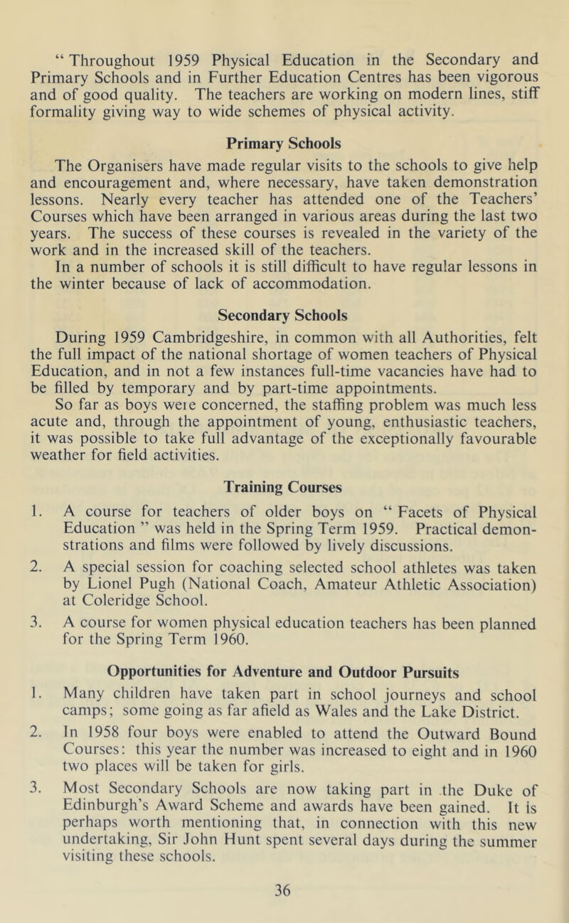 “ Throughout 1959 Physical Education in the Secondary and Primary Schools and in Further Education Centres has been vigorous and of good quality. The teachers are working on modern lines, stiff formality giving way to wide schemes of physical activity. Primary Schools The Organisers have made regular visits to the schools to give help and encouragement and, where necessary, have taken demonstration lessons. Nearly every teacher has attended one of the Teachers’ Courses which have been arranged in various areas during the last two years. The success of these courses is revealed in the variety of the work and in the increased skill of the teachers. In a number of schools it is still difficult to have regular lessons in the winter because of lack of accommodation. Secondary Schools During 1959 Cambridgeshire, in common with all Authorities, felt the full impact of the national shortage of women teachers of Physical Education, and in not a few instances full-time vacancies have had to be filled by temporary and by part-time appointments. So far as boys weie concerned, the staffing problem was much less acute and, through the appointment of young, enthusiastic teachers, it was possible to take full advantage of the exceptionally favourable weather for field activities. Training Courses 1. A course for teachers of older boys on “ Facets of Physical Education ” was held in the Spring Term 1959. Practical demon- strations and films were followed by lively discussions. 2. A special session for coaching selected school athletes was taken by Lionel Pugh (National Coach, Amateur Athletic Association) at Coleridge School. 3. A course for women physical education teachers has been planned for the Spring Term 1960. Opportunities for Adventure and Outdoor Pursuits 1. Many children have taken part in school journeys and school camps; some going as far afield as Wales and the Lake District. 2. In 1958 four boys were enabled to attend the Outward Bound Courses: this year the number was increased to eight and in 1960 two places will be taken for girls. 3. Most Secondary Schools are now taking part in the Duke of Edinburgh’s Award Scheme and awards have been gained. It is perhaps worth mentioning that, in connection with this new undertaking. Sir John Hunt spent several days during the summer visiting these schools.