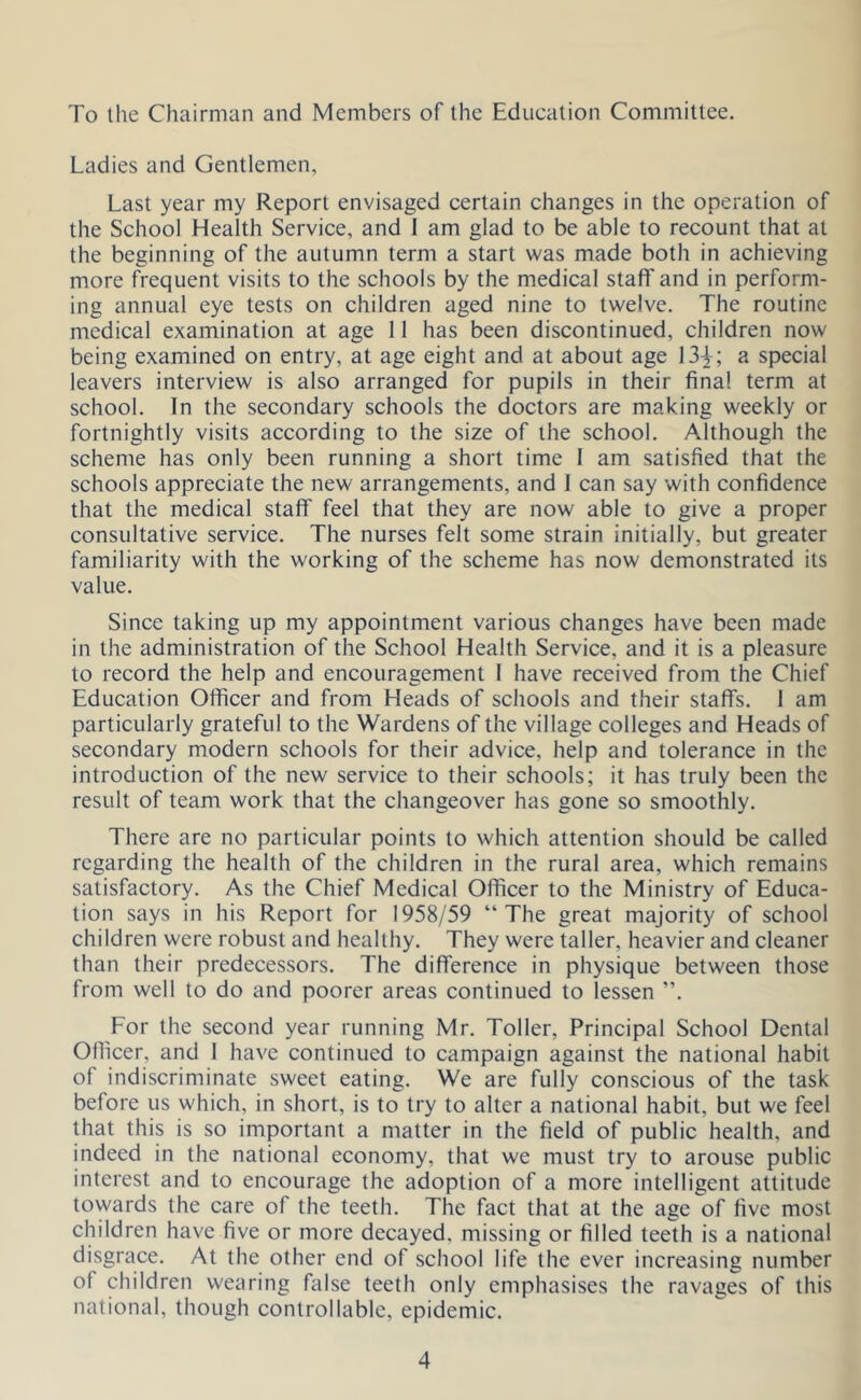 To the Chairman and Members of the Education Committee. Ladies and Gentlemen, Last year my Report envisaged certain changes in the operation of the School Health Service, and 1 am glad to be able to recount that at the beginning of the autumn term a start was made both in achieving more frequent visits to the schools by the medical staff and in perform- ing annual eye tests on children aged nine to twelve. The routine medical examination at age 11 has been discontinued, children now being examined on entry, at age eight and at about age 13^-; a special leavers interview is also arranged for pupils in their final term at school. In the secondary schools the doctors are making weekly or fortnightly visits according to the size of the school. Although the scheme has only been running a short time I am satisfied that the schools appreciate the new arrangements, and 1 can say with confidence that the medical staff feel that they are now able to give a proper consultative service. The nurses felt some strain initially, but greater familiarity with the working of the scheme has now demonstrated its value. Since taking up my appointment various changes have been made in the administration of the School Health Service, and it is a pleasure to record the help and encouragement 1 have received from the Chief Education Officer and from Heads of schools and their staffs. 1 am particularly grateful to the Wardens of the village colleges and Heads of secondary modern schools for their advice, help and tolerance in the introduction of the new service to their schools; it has truly been the result of team work that the changeover has gone so smoothly. There are no particular points to which attention should be called regarding the health of the children in the rural area, which remains satisfactory. As the Chief Medical Officer to the Ministry of Educa- tion says in his Report for 1958/59 “The great majority of school children were robust and healthy. They were taller, heavier and cleaner than their predecessors. The difference in physique between those from well to do and poorer areas continued to lessen ”. For the second year running Mr. Toller, Principal School Dental Officer, and 1 have continued to campaign against the national habit of indiscriminate sweet eating. We are fully conscious of the task before us which, in short, is to try to alter a national habit, but we feel that this is so important a matter in the field of public health, and indeed in the national economy, that we must try to arouse public interest and to encourage the adoption of a more intelligent attitude towards the care of the teeth. The fact that at the age of five most children have five or more decayed, missing or filled teeth is a national disgrace. At the other end of school life the ever increasing number of children wearing false teeth only emphasises the ravages of this national, though controllable, epidemic.