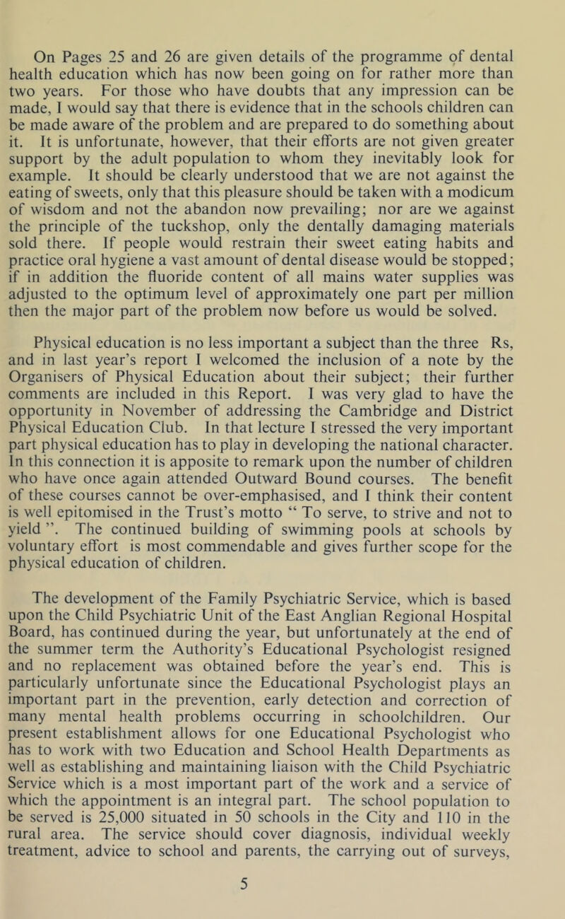 On Pages 25 and 26 are given details of the programme pf dental health education which has now been going on for rather more than two years. For those who have doubts that any impression can be made, I would say that there is evidence that in the schools children can be made aware of the problem and are prepared to do something about it. It is unfortunate, however, that their efforts are not given greater support by the adult population to whom they inevitably look for example. It should be clearly understood that we are not against the eating of sweets, only that this pleasure should be taken with a modicum of wisdom and not the abandon now prevailing; nor are we against the principle of the tuckshop, only the dentally damaging materials sold there. If people would restrain their sweet eating habits and practice oral hygiene a vast amount of dental disease would be stopped; if in addition the fluoride content of all mains water supplies was adjusted to the optimum level of approximately one part per million then the major part of the problem now before us would be solved. Physical education is no less important a subject than the three Rs, and in last year’s report I welcomed the inclusion of a note by the Organisers of Physical Education about their subject; their further comments are included in this Report. I was very glad to have the opportunity in November of addressing the Cambridge and District Physical Education Club. In that lecture I stressed the very important part physical education has to play in developing the national character. In this connection it is apposite to remark upon the number of children who have once again attended Outward Bound courses. The benefit of these courses cannot be over-emphasised, and I think their content is well epitomised in the Trust’s motto “ To serve, to strive and not to yield ”. The continued building of swimming pools at schools by voluntary effort is most commendable and gives further scope for the physical education of children. The development of the Eamily Psychiatric Service, which is based upon the Child Psychiatric Unit of the East Anglian Regional Hospital Board, has continued during the year, but unfortunately at the end of the summer term the Authority’s Educational Psychologist resigned and no replacement was obtained before the year’s end. This is particularly unfortunate since the Educational Psychologist plays an important part in the prevention, early detection and correction of many mental health problems occurring in schoolchildren. Our present establishment allows for one Educational Psychologist who has to work with two Education and School Health Departments as well as establishing and maintaining liaison with the Child Psychiatric Service which is a most important part of the work and a service of which the appointment is an integral part. The school population to be served is 25,000 situated in 50 schools in the City and 110 in the rural area. The service should cover diagnosis, individual weekly treatment, advice to school and parents, the carrying out of surveys.