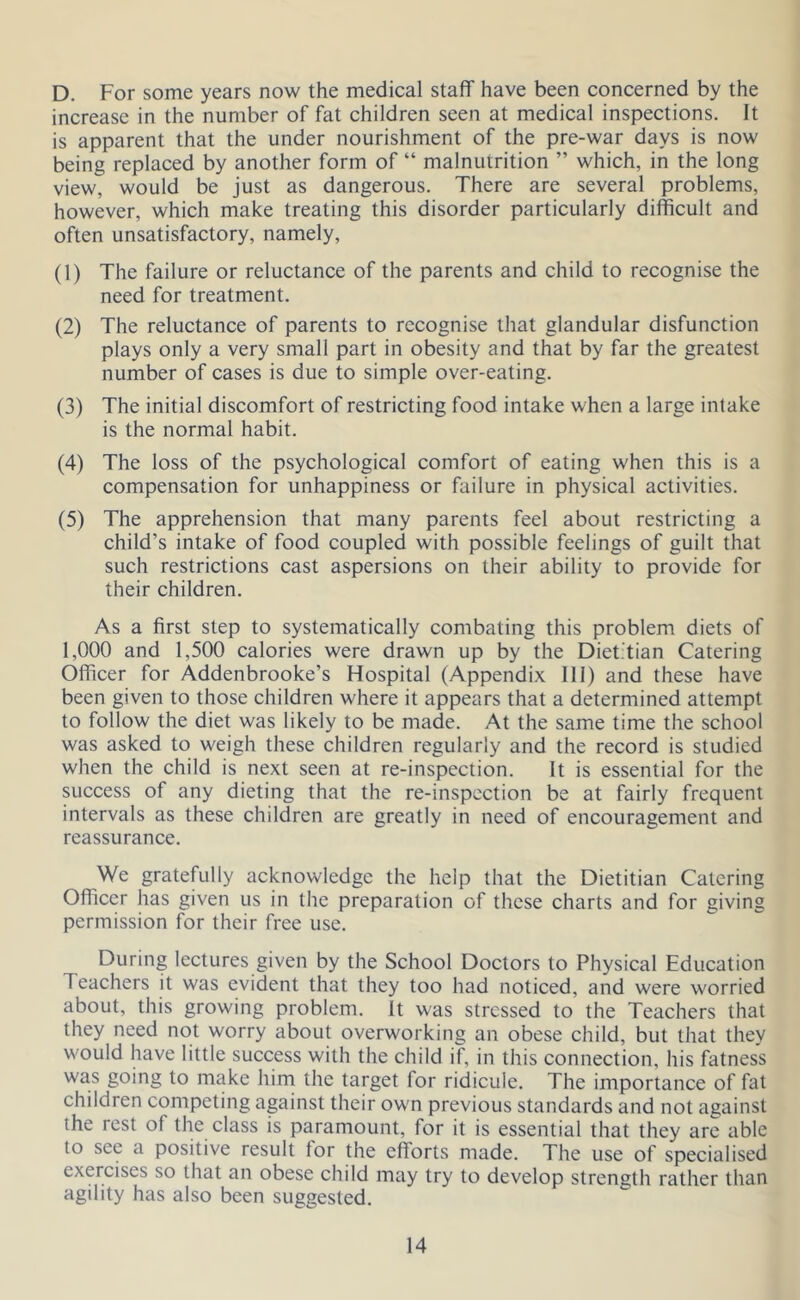 D. For some years now the medical staff have been concerned by the increase in the number of fat children seen at medical inspections. It is apparent that the under nourishment of the pre-war days is now being replaced by another form of “ malnutrition ” which, in the long view, would be just as dangerous. There are several problems, however, which make treating this disorder particularly difficult and often unsatisfactory, namely, (1) The failure or reluctance of the parents and child to recognise the need for treatment. (2) The reluctance of parents to recognise that glandular disfunction plays only a very small part in obesity and that by far the greatest number of cases is due to simple over-eating. (3) The initial discomfort of restricting food intake when a large intake is the normal habit. (4) The loss of the psychological comfort of eating when this is a compensation for unhappiness or failure in physical activities. (5) The apprehension that many parents feel about restricting a child’s intake of food coupled with possible feelings of guilt that such restrictions cast aspersions on their ability to provide for their children. As a first step to systematically combating this problem diets of 1,000 and 1,500 calories were drawn up by the Dietitian Catering Officer for Addenbrooke’s Hospital (Appendix III) and these have been given to those children where it appears that a determined attempt to follow the diet was likely to be made. At the same time the school was asked to weigh these children regularly and the record is studied when the child is next seen at re-inspection. It is essential for the success of any dieting that the re-inspection be at fairly frequent intervals as these children are greatly in need of encouragement and reassurance. We gratefully acknowledge the help that the Dietitian Catering Officer has given us in the preparation of these charts and for giving permission for their free use. During lectures given by the School Doctors to Physical Education Teachers it was evident that they too had noticed, and were worried about, this growing problem. It was stressed to the Teachers that they need not worry about overworking an obese child, but that they would have little success with the child if, in this connection, his fatness was going to make him the target for ridicule. The importance of fat children competing against their own previous standards and not against the rest of the class is paramount, for it is essential that they are able to sec a positive result for the efforts made. The use of specialised exercises so that an obese child may try to develop strength rather than agility has also been suggested.