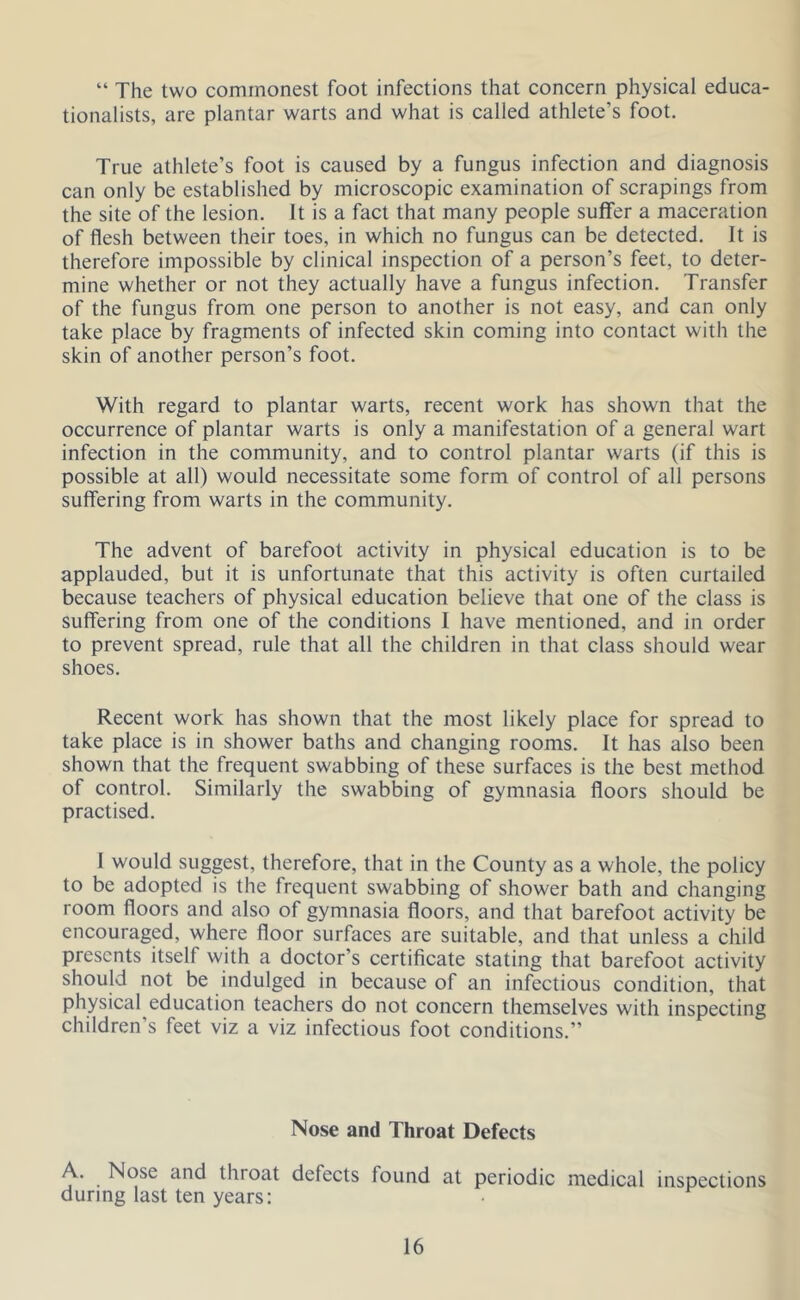 “ The two commonest foot infections that concern physical educa- tionalists, are plantar warts and what is called athlete’s foot. True athlete’s foot is caused by a fungus infection and diagnosis can only be established by microscopic examination of scrapings from the site of the lesion. It is a fact that many people suffer a maceration of flesh between their toes, in which no fungus can be detected. It is therefore impossible by clinical inspection of a person’s feet, to deter- mine whether or not they actually have a fungus infection. Transfer of the fungus from one person to another is not easy, and can only take place by fragments of infected skin coming into contact with the skin of another person’s foot. With regard to plantar warts, recent work has shown that the occurrence of plantar warts is only a manifestation of a general wart infection in the community, and to control plantar warts (if this is possible at all) would necessitate some form of control of all persons suffering from warts in the community. The advent of barefoot activity in physical education is to be applauded, but it is unfortunate that this activity is often curtailed because teachers of physical education believe that one of the class is suffering from one of the conditions I have mentioned, and in order to prevent spread, rule that all the children in that class should wear shoes. Recent work has shown that the most likely place for spread to take place is in shower baths and changing rooms. It has also been shown that the frequent swabbing of these surfaces is the best method of control. Similarly the swabbing of gymnasia floors should be practised. I would suggest, therefore, that in the County as a whole, the policy to be adopted is the frequent swabbing of shower bath and changing room floors and also of gymnasia floors, and that barefoot activity be encouraged, where floor surfaces are suitable, and that unless a child presents itself with a doctor’s certificate stating that barefoot activity should not be indulged in because of an infectious condition, that physical education teachers do not concern themselves with inspecting children’s feet viz a viz infectious foot conditions.” Nose and Throat Defects A. Nose and throat defects found at periodic medical inspections during last ten years: