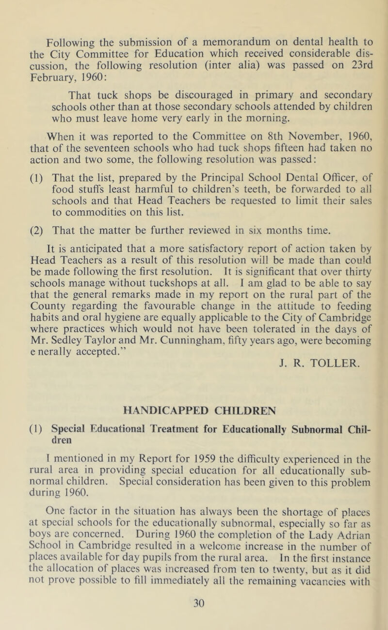 Following the submission of a memorandum on dental health to the City Committee for Education which received considerable dis- cussion, the following resolution (inter alia) was passed on 23rd February, 1960: That tuck shops be discouraged in primary and secondary schools other than at those secondary schools attended by children who must leave home very early in the morning. When it was reported to the Committee on 8th November, 1960, that of the seventeen schools who had tuck shops fifteen had taken no action and two some, the following resolution was passed: (1) That the list, prepared by the Principal School Dental Officer, of food stuffs least harmful to children’s teeth, be forwarded to all schools and that Head Teachers be requested to limit their sales to commodities on this list. (2) That the matter be further reviewed in six months time. It is anticipated that a more satisfactory report of action taken by Head Teachers as a result of this resolution will be made than could be made following the first resolution. It is significant that over thirty schools manage without tuckshops at all. 1 am glad to be able to say that the general remarks made in my report on the rural part of the County regarding the favourable change in the attitude to feeding habits and oral hygiene are equally applicable to the City of Cambridge where practices which would not have been tolerated in the days of Mr. Sedley Taylor and Mr. Cunningham, fifty years ago, were becoming enerally accepted.” J. R. TOLLER. HANDICAPPED CHILDREN (1) Special Educational Treatment for Educationally Subnormal Chil- dren 1 mentioned in my Report for 1959 the difficulty experienced in the rural area in providing special education for all educationally sub- normal children. Special consideration has been given to this problem during 1960. One factor in the situation has always been the shortage of places at special schools for the educationally subnormal, especially so far as boys are concerned. During 1960 the completion of the Lady Adrian School in Cambridge resulted in a welcome increase in the number of places available for day pupils from the rural area. In the first instance the allocation of places was increased from ten to twenty, but as it did not prove possible to fill immediately all the remaining vacancies with