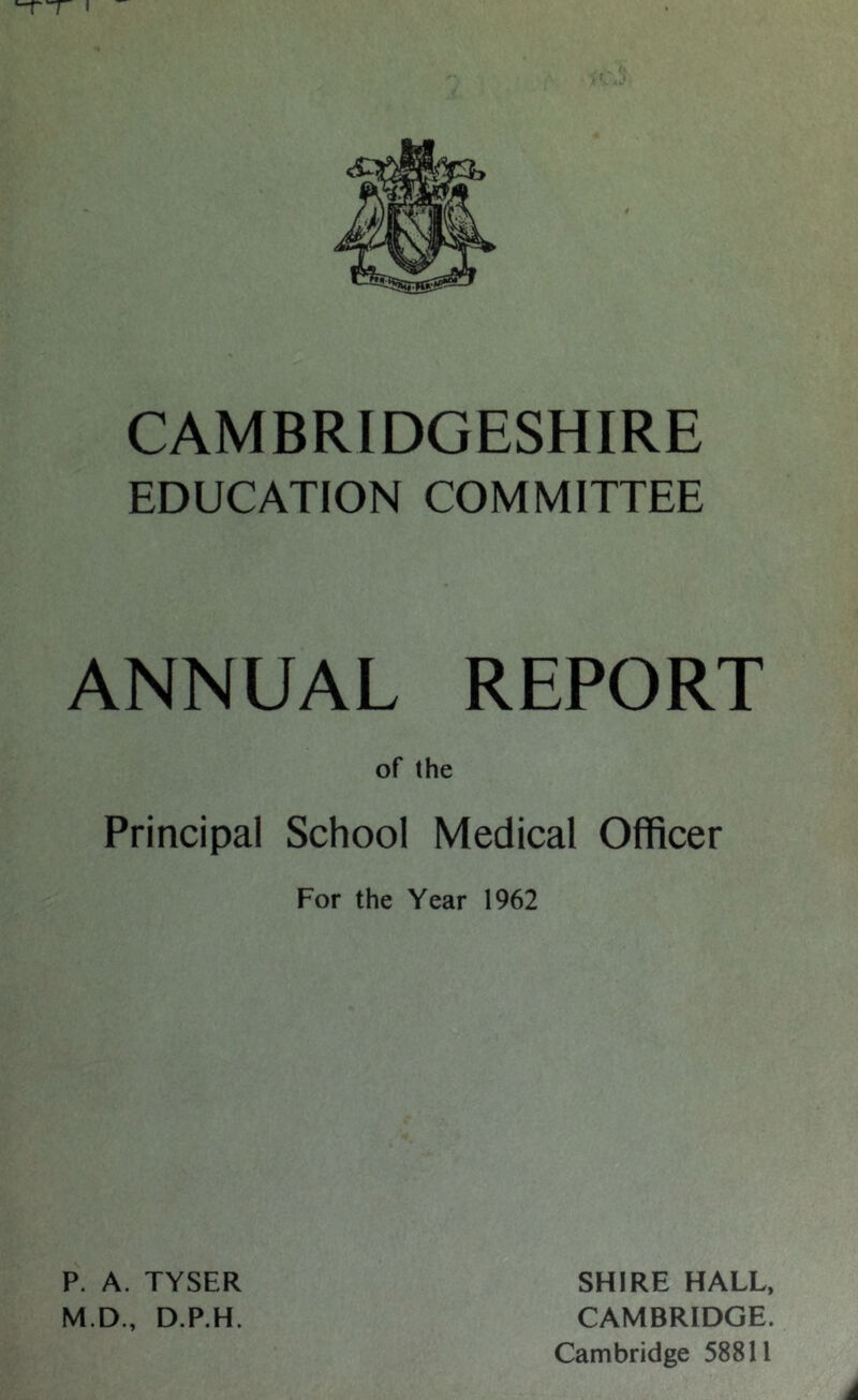 I CAMBRIDGESHIRE EDUCATION COMMITTEE ANNUAL REPORT of (he Principal School Medical Officer For the Year 1962 P. A. TYSER M.D., D.P.H. SHIRE HALL, CAMBRIDGE. Cambridge 58811 i