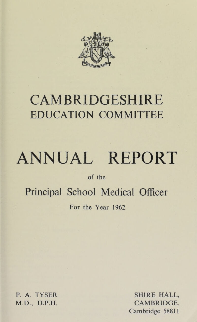 CAMBRIDGESHIRE EDUCATION COMMITTEE ANNUAL REPORT of the Principal School Medical Officer For the Year 1962 P. A. TYSER M.D., D.P.H. SHIRE HALL, CAMBRIDGE. Cambridge 58811