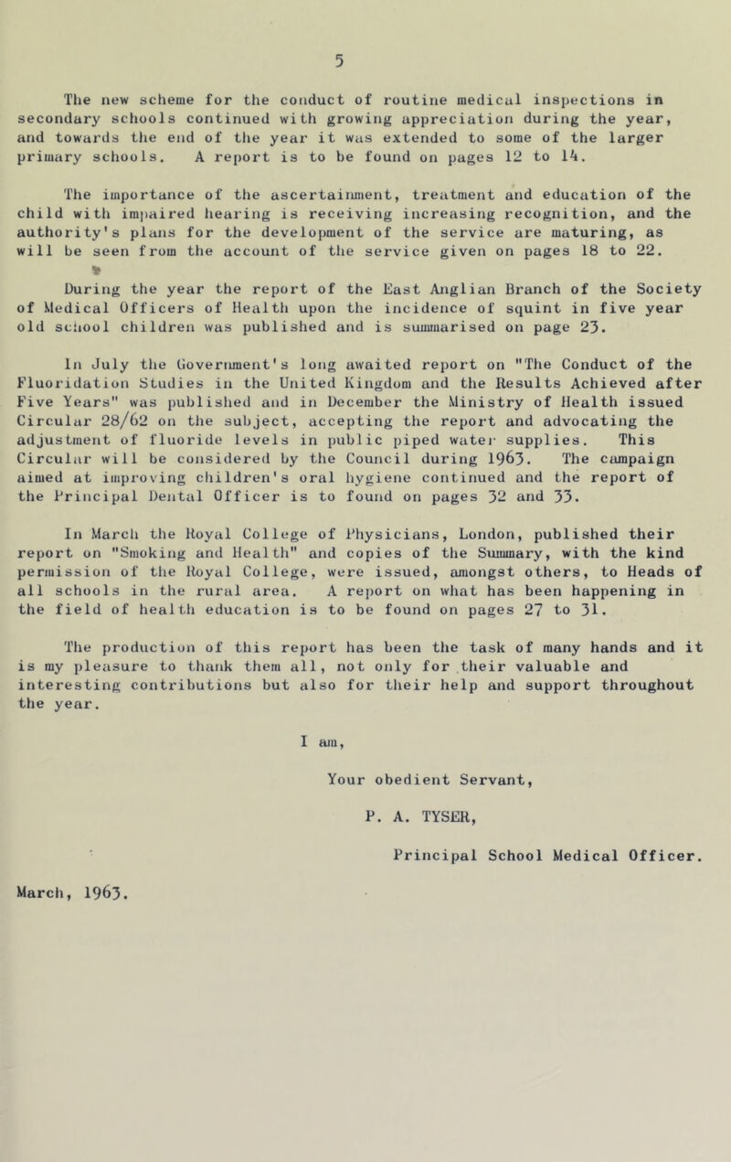 Tlie new scheme for the conduct of routine medical inspections in secondary schools continued with growing appreciation during the year, and towards the end of the year it was extended to some of the larger primary schools. A report is to be found on pages 12 to 1^. The importance of the ascertainment, treiitment and education of the child witli im|)aired hearing is receiving increasing recognition, and the authority's plans for the development of the service are maturing, as will be seen from the account of tlie service given on pages 18 to 22. During the year the report of the East Anglian Branch of the Society of Medical Officers of Healtli upon the incidence of squint in five year old sciiool children was published and is summarised on page 23. In July the Government's long awaited report on The Conduct of the Fluoridation Studies in the United Kingdom and the Results Achieved after Five Years was publislied and in December the Ministry of Health issued Circular 28/62 on tlie subject, accepting the report and advocating the adjustment of fluoride levels in public piped watei- supplies. This Circular will be considered by the Council during 1963- The ciunpaign aimed at improving children's oral hygiene continued and the report of the Principal Dental Officer is to found on pages 32 and 33. In Marcli the Royal College of Physicians, London, published their report on Smoking and Health and copies of the Summary, with the kind permission of the Royal College, were issued, amongst others, to Heads of all schools in the rural area. A report on what has been happening in the field of health education is to be found on pages 27 to 31. Tlie production of tliis report has been the task of many hands and it is ray pleasure to thank them all, not only for their valuable and interesting contributions but also for their help and support throughout the year. I am, Your obedient Servant, P. A. TYSER, Principal School Medical Officer. March, 1963.