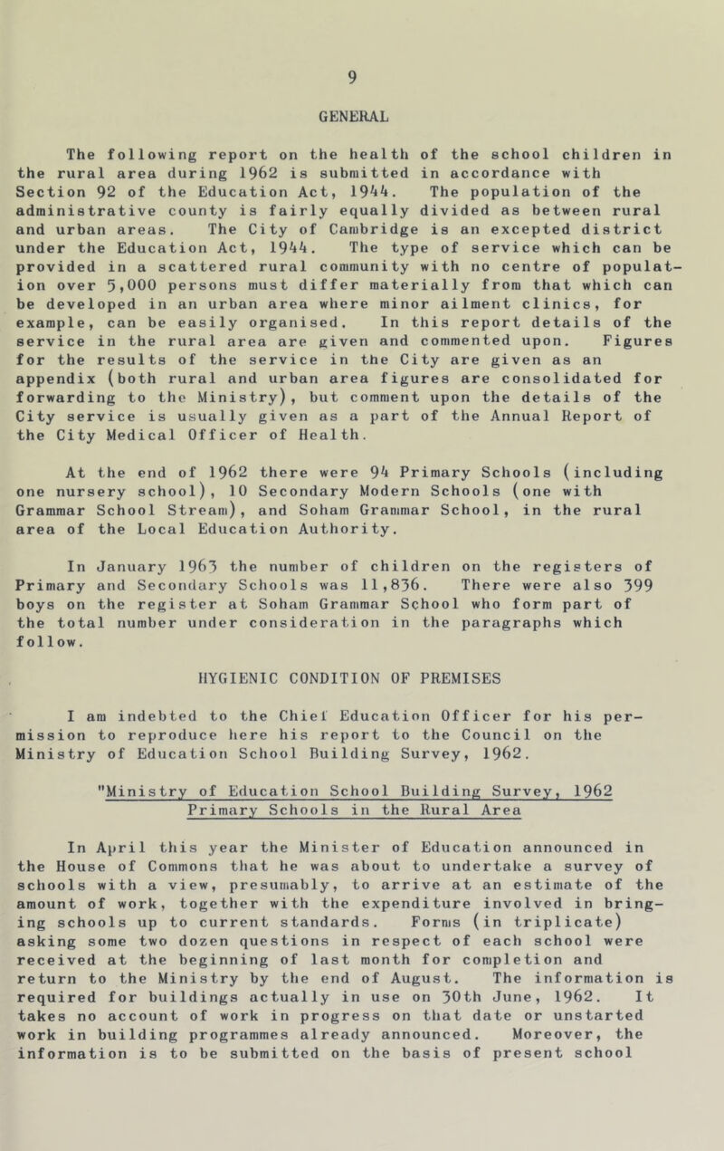 GENERAL The following report on the health of the school children in the rural area during 1962 is submitted in accordance with Section 92 of the Education Act, 19^^. The population of the administrative county is fairly equally divided as between rural and urban areas. The City of Cambridge is an excepted district under the Education Act, 1944, The type of service which can be provided in a scattered rural community with no centre of populat- ion over 5>000 persons must differ materially from that which can be developed in an urban area where minor ailment clinics, for example, can be easily organised. In this report details of the service in the rural area are given and commented upon. Figures for the results of the service in the City are given as an appendix (both rural and urban area figures are consolidated for forwarding to the Ministry), but comment upon the details of the City service is usually given as a part of the Annual Report of the City Medical Officer of Health. At the end of 1962 there were 94 Primary Schools (including one nursery school), 10 Secondary Modern Schools (one with Grammar School Stream), and Soham Grammar School, in the rural area of the Local Education Authority. In January 1963 the number of children on the registers of Primary and Secondary Schools was 11,836. There were also 399 boys on the register at Soham Grammar School who form part of the total number under consideration in the paragraphs which follow. HYGIENIC CONDITION OF PREMISES I am indebted to the Chiel Education Officer for his per- mission to reproduce here his report to the Council on the Ministry of Education School Building Survey, 1962. Ministry of Education School Building Survey, 1962 Primary Schools in the Rural Area In April this year the Minister of Education announced in the House of Commons that he was about to undertake a survey of schools with a view, presumably, to arrive at an estimate of the amount of work, together with the expenditure involved in bring- ing schools up to current standards. Forms (in triplicate) asking some two dozen questions in respect of each school were received at the beginning of last month for completion and return to the Ministry by the end of August. The information is required for buildings actually in use on 30th June, 1962. It takes no account of work in progress on that date or unstarted work in building programmes already announced. Moreover, the information is to be submitted on the basis of present school