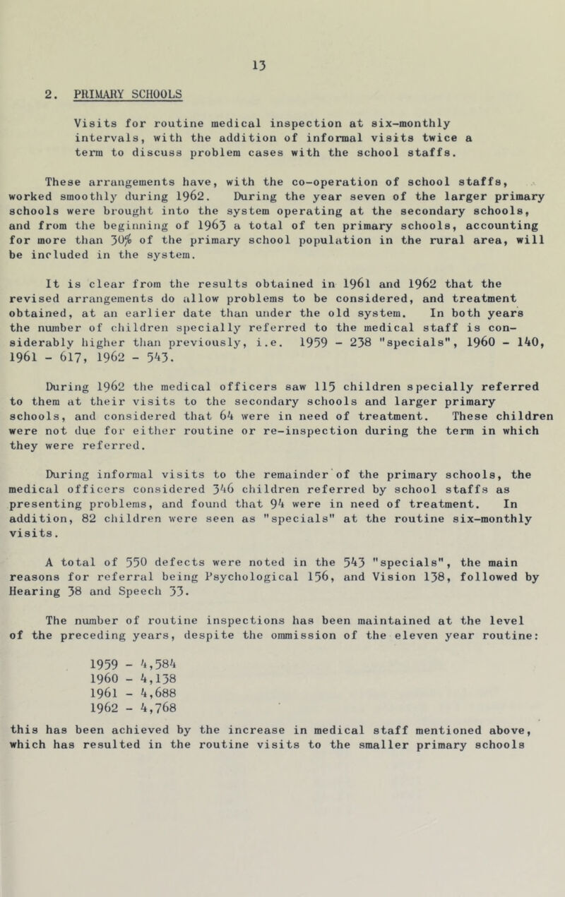 2. PHIMAllY SCHOOLS Visits for routine medical inspection at six-monthly intervals, with the addition of informal visits twice a terra to discuss problem cases with the school staffs. These arrangements have, with the co-operation of school staffs, worked smoothly during 1962. During the year seven of the larger primary schools were brought into the system operating at the secondary schools, and from the beginning of 1963 a total of ten primary schools, accounting for more than 3^^ of primary school population in the rural area, will be included in the system. It is clear from the results obtained in I96I and 1962 that the revised arrangements do allow problems to be considered, and treatment obtained, at an earlier date than under the old system. In both years the number of children specially referred to the medical staff is con- siderably higher than previously, i.e. 1959 - 238 specials, I96O - 140, 1961 - 617, 1962 - 543. During 1962 the medical officers saw 115 children specially referred to them at their visits to the secondary schools and larger primary schools, and considered that 64 were in need of treatment. These children were not due for either routine or re-inspection during the term in which they were referred. During informal visits to the remainder of the primary schools, the medical officers considered 346 children referred by school staffs as presenting problems, and found that 94 were in need of treatment. In addition, 82 children were seen as specials at the routine six-monthly visits. A total of 550 defects were noted in the 543 specials, the main reasons for referral being Psychological 156, and Vision 138, followed by Hearing 38 and Speech 53. The number of routine inspections has been maintained at the level of the preceding years, despite the ommission of the eleven year routine: 1959 - 4,584 1960 - 4,138 1961 - 4,688 1962 - 4,768 this has been achieved by the increase in medical staff mentioned above, which has resulted in the routine visits to the smaller primary schools