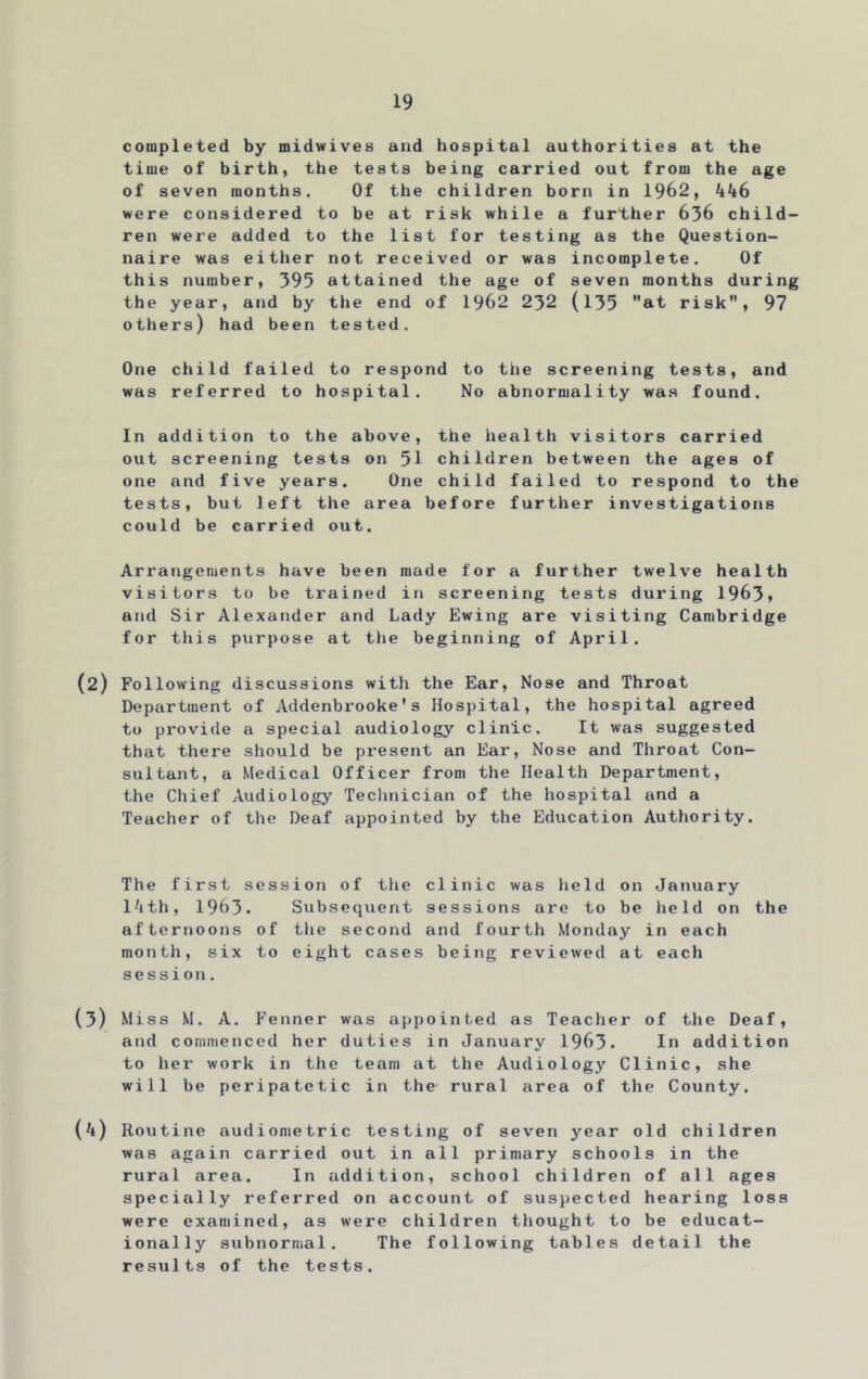 completed by midwives and hospital authorities at the time of birth, the tests being carried out from the age of seven months. Of the children born in 1962, kk6 were considered to be at risk while a further 636 child- ren were added to the list for testing as the Question- naire was either not received or was incomplete. Of this number, 395 attained the age of seven months during the year, and by the end of 1962 232 (l35 at risk, 97 others) had been tested. One child failed to respond to the screening tests, and was referred to hospital. No abnormality was found. In addition to the above, the health visitors carried out screening tests on 51 children between the ages of one and five years. One child failed to respond to the tests, but left the area before further investigations could be carried out. Arrangements have been made for a further twelve health visitors to be trained in screening tests during 1963, and Sir Alexander and Lady Ewing are visiting Cambridge for this purpose at the beginning of April. (2) Following discussions with the Ear, Nose and Throat Department of Addenbrooke's Hospital, the hospital agreed to provide a special audiology clinic. It was suggested that there should be preseiit an Ear, Nose and Throat Con- sultant, a Medical Officer from the Health Department, the Chief Audiology Teclinician of the hospital and a Teacher of the Deaf appointed by the Education Authority. The first session of the clinic was held on January l^ith, 1963. Subsequent sessions are to be held on the afternoons of tlie second and fourth Monday in each month, six to eight cases being reviewed at each session. (3) Miss M. A. Fenner was appointed as Teacher of the Deaf, and commenced her duties in January 1963. In addition to her work in the team at the Audiology Clinic, she will be peripatetic in the rural area of the County. {k) Routine audiometric testing of seven year old children was again carried out in all primary schools in the rural area. In addition, school children of all ages specially referred on account of suspected hearing loss were examined, as were children thought to be educat- ionally subnormal. The following tables detail the results of the tests.