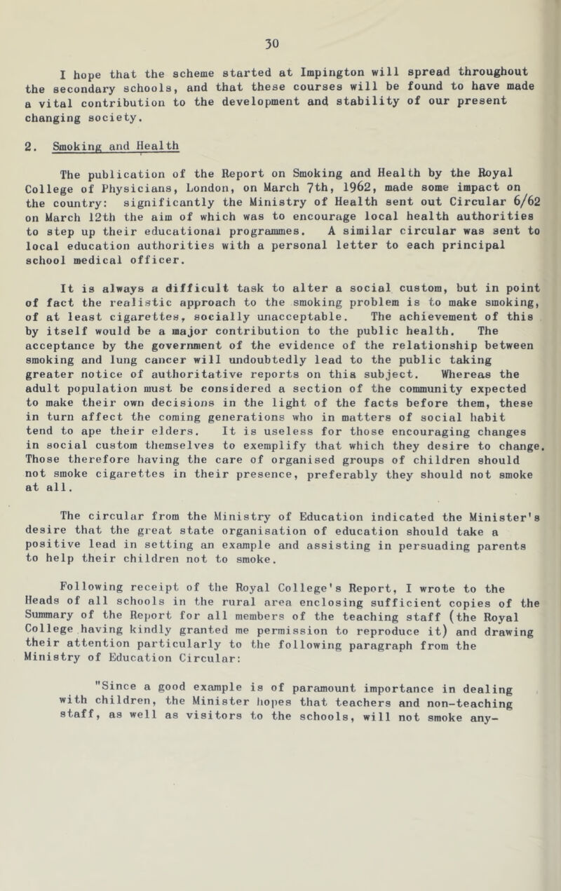 I hope that the scheme started at Impington will spread throughout the secondary schools, and that these courses will be found to have made a vital contribution to the development and stability of our present changing society. 2. Smoking and Health The publication of the Report on Smoking and Health by the Royal College of Physicians, London, on March 7th, 1962, made some impact on the country: significantly the Ministry of Health sent out Circular 6/62 on March 12th the aim of which was to encourage local health authorities to step up their educational programmes. A similar circular was sent to local education authorities with a personal letter to each principal school medical officer. It is always a difficult task to alter a social custom, but in point of fact the realistic approach to the smoking problem is to make smoking, of at least cigarettes, socially unacceptable. The achievement of this by itself would be a major contribution to the public health. The acceptance by the government of the evidence of the relationship between smoking and lung cancer will undoubtedly lead to the public taking greater notice of authoritative reports on this subject. Whereas the adult population must be considered a section of the community expected to make their own decisions in the light of the facts before them, these in turn affect the coming generations who in matters of social habit tend to ape their elders. It is useless for those encouraging changes in social custom tliemselves to exemplify that which they desire to change. Those therefore having the care of organised groups of children should not smoke cigarettes in their presence, preferably they should not smoke at all. The circular from the Ministry of Education indicated the Minister's desire that the great state organisation of education should take a positive lead in setting an example and assisting in persuading parents to help their children not to smoke. Following receipt of the Royal College's Report, I wrote to the Heads of all schools in the rural area enclosing sufficient copies of the Summary of the Report for all members of the teaching staff (the Royal College having kindly granted me permission to reproduce it) and drawing their attention particularly to the following paragraph from the Ministry of Education Circular: Since a good example is of paramount importance in dealing with children, the Minister hoiies that teachers and non-teaching staff, as well as visitors to the schools, will not smoke any—