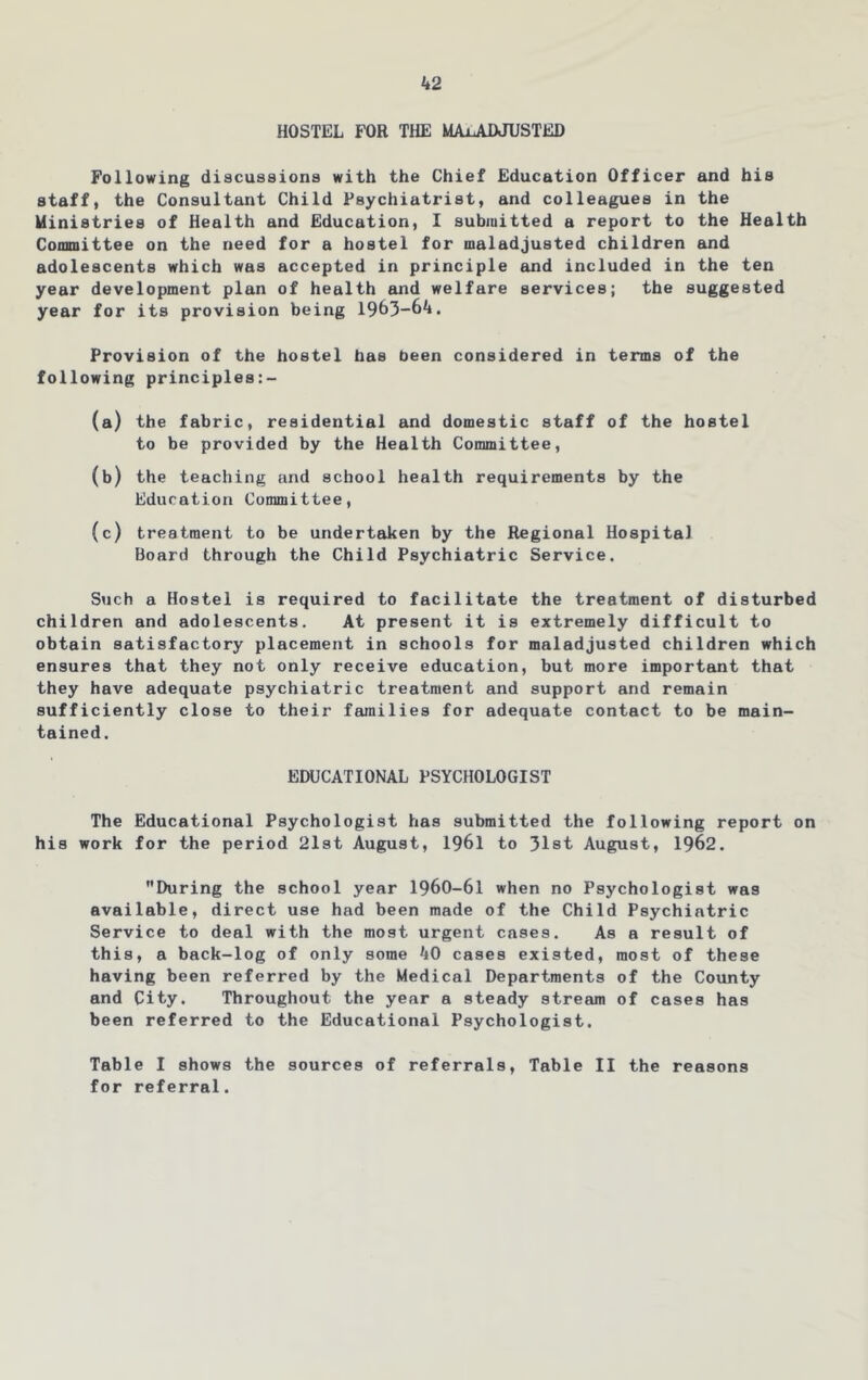 k2 HOSTEL FOR THE MAiADJUSTED Following discussions with the Chief Education Officer and his staff, the Consultant Child Psychiatrist, and colleagues in the Ministries of Health and Education, I submitted a report to the Health Committee on the need for a hostel for maladjusted children and adolescents which was accepted in principle and included in the ten year development plan of health and welfare services; the suggested year for its provision being 1963-6^. Provision of the hostel bas been considered in terms of the following principles:- (a) the fabric, residential and domestic staff of the hostel to be provided by the Health Committee, (b) the teaching and school health requirements by the Education Committee, (c) treatment to be undertaken by the Regional Hospital Board through the Child Psychiatric Service. Such a Hostel is required to facilitate the treatment of disturbed children and adolescents. At present it is extremely difficult to obtain satisfactory placement in schools for maladjusted children which ensures that they not only receive education, but more important that they have adequate psychiatric treatment and support and remain sufficiently close to their families for adequate contact to be main- tained. EDUCATIONAL PSYCHOLOGIST The Educational Psychologist has submitted the following report on his work for the period 21st August, 1961 to 31st August, 1962. During the school year 1960-61 when no Psychologist was available, direct use had been made of the Child Psychiatric Service to deal with the most urgent cases. As a result of this, a back-log of only some ^lO cases existed, most of these having been referred by the Medical Departments of the County and City. Throughout the year a steady streeim of cases has been referred to the Educational Psychologist. Table I shows the sources of referrals. Table II the reasons for referral.