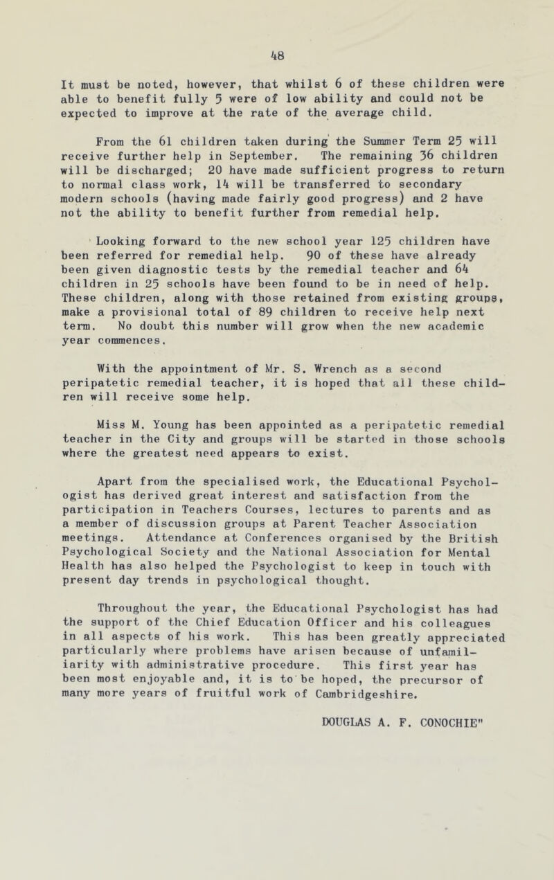 It must be noted, however, that whilst 6 of these children were able to benefit fully 5 were of low ability and could not be expected to improve at the rate of the average child. From the 6l children taken during the Summer Term 25 will receive further help in September. The remaining 36 children will be discharged; 20 have made sufficient progress to return to normal class work, 14 will be transferred to secondary modern schools (having made fairly good progress) and 2 have not the ability to benefit further from remedial help. Looking forward to the new school year 125 children have been referred for remedial help. 90 of these have already been given diagnostic tests by the remedial teacher and 64 children in 25 schools have been found to be in need of help. These children, along with those retained from existing groups, make a provisional total of 89 children to receive help next term. No doubt this number will grow when the new academic year commences. With the appointment of Mr. S. Wrench as e second peripatetic remedial teacher, it is hoped that all these child- ren will receive some help. Miss M. Young has been appointed as a peripatetic remedial teacher in the City and groups will be started in those schools where the greatest need appears to exist. Apart from the specialised work, the Educational Psychol- ogist has derived great interest and satisfaction from the participation in Teachers Courses, lectures to parents and as a member of discussion groups at Parent Teacher Association meetings. Attendance at Conferences organised by the British Psychological Society and the National Association for Mental Health has also helped the Psychologist to keep in touch with present day trends in psychological thought. Throughout the year, the Educational Psychologist has had the support of the Chief Education Officer and his colleagues in all aspects of his work. This has been greatly appreciated particularly where problems have arisen because of unfamil- iarity with administrative procedure. This first year has been most enjoyable and, it is to be hoped, the precursor of many more years of fruitful work of Cambridgeshire. DOUGLAS A. F. CONOCHIE