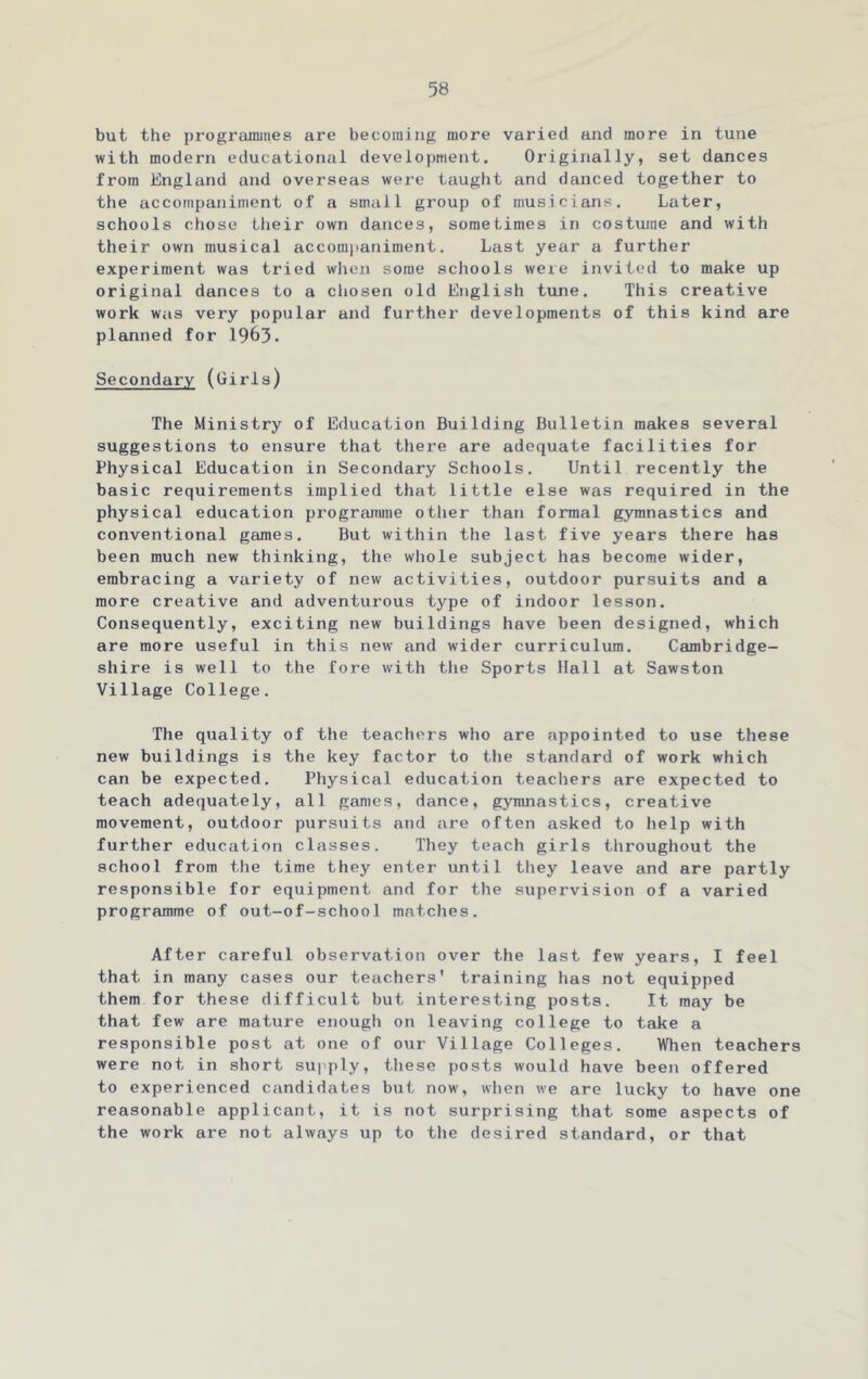 but the prograjnities are becoming more varied and more in tune with modern educational development. Originally, set dances from England and overseas were taught and danced together to the accompaniment of a small group of musicians. Later, schools chose their own dances, sometimes in costume and with their own musical accompaniment. Last year a further experiment was tried when some schools weie invited to make up original dances to a cliosen old English tune. This creative work was very popular and further developments of this kind are planned for 1963. Secondary (Girls) The Ministry of Education Building Bulletin makes several suggestions to ensure that there are adequate facilities for Physical Education in Secondary Schools. Until recently the basic requirements implied that little else was required in the physical education prograimne other than formal gymnastics and conventional games. But within the last five years there has been much new thinking, the whole subject has become wider, embracing a variety of new activities, outdoor pursuits and a more creative and adventurous type of indoor lesson. Consequently, exciting new buildings have been designed, which are more useful in this new' and wider curriculum. Cambridge- shire is well to the fore with the Sports Hall at Sawston Village College. The quality of the teachers who are appointed to use these new buildings is the key factor to the standard of work which can be expected. Physical education teacliers are expected to teach adequately, all games, dance, gyinnastics, creative movement, outdoor pursuits and are often asked to help with further education classes. They teach girls throughout the school from the time they enter until they leave and are partly responsible for equipment and for the supervision of a varied programme of out-of-school matches. After careful observation over the last few years, I feel that in many cases our teachers' training has not equipped them for these difficult but interesting posts. It may be that few are mature enough on leaving college to take a responsible post at one of our Village Colleges. When teachers were not in short supply, tliese posts would have been offered to experienced candidates but now, when we are lucky to have one reasonable applicant, it is not surprising that some aspects of the work are not always up to the desired standard, or that