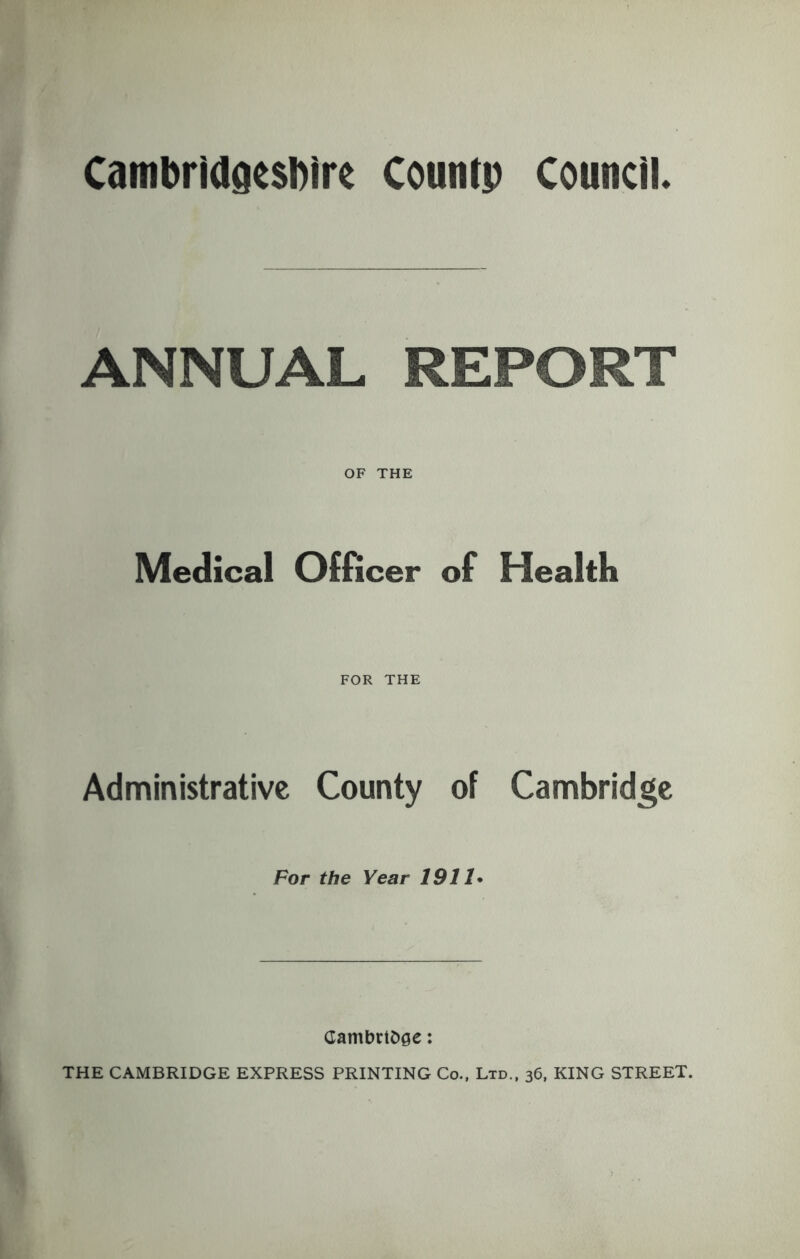 Cambrldgesblre Countp Council. ANNUAL REPORT OF THE Medical Officer of Health FOR THE Administrative County of Cambridge For the Year 1911* CambrtOge: THE CAMBRIDGE EXPRESS PRINTING Co., Ltd., 36, KING STREET.