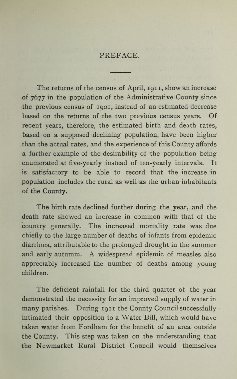 PREFACE. The returns of the census of April, 1911, show an increase of 7677 in the population of the Administrative County since the previous census of 1901, instead of an estimated decrease based on the returns of the two previous census years. Of recent years, therefore, the estimated birth and death rates, based on a supposed declining population, have been higher than the actual rates, and the experience of this County affords a further example of the desirability of the population being enumerated at five-yearly instead of ten-yearly intervals. It is satisfactory to be able to record that the increase in population includes the rural as well as the urban inhabitants of the County. The birth rate declined further during the year, and the death rate showed an increase in common with that of the country generally. The increased mortality rate was due chiefly to the large number of deaths of infants from epidemic diarrhoea, attributable to the prolonged drought in the summer and early autumm. A widespread epidemic of measles also appreciably increased the number of deaths among young children. The deficient rainfall for the third quarter of the year demonstrated the necessity for an improved supply of water in many parishes. During 1911 the County Council successfully intimated their opposition to a Water Bill, which would have taken water from Fordham for the benefit of an area outside the County. This step was taken on the understanding that the Newmarket Rural District Council would themselves