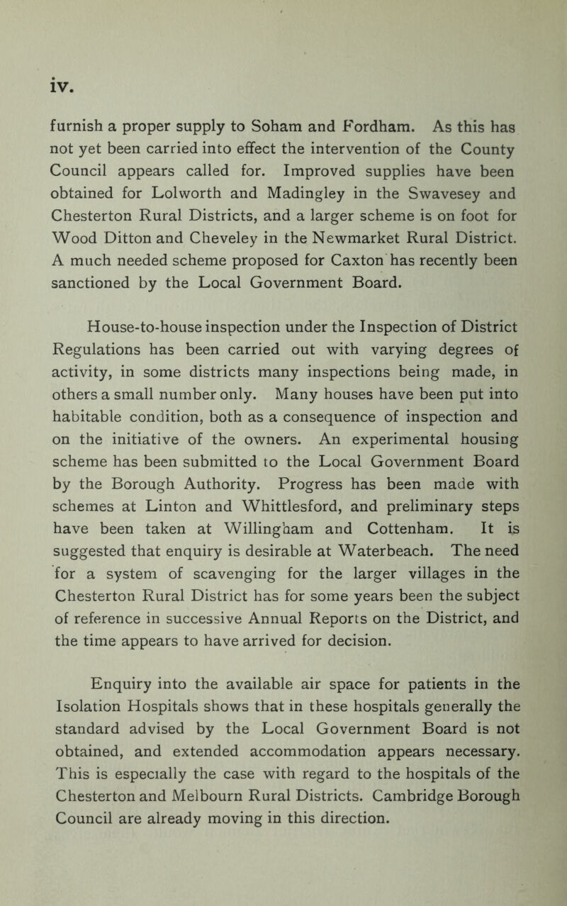furnish a proper supply to Soham and Fordham. As this has not yet been carried into effect the intervention of the County Council appears called for. Improved supplies have been obtained for Lolworth and Madingley in the Swavesey and Chesterton Rural Districts, and a larger scheme is on foot for Wood Ditton and Cheveley in the Newmarket Rural District. A much needed scheme proposed for Caxton has recently been sanctioned by the Local Government Board. House-to-house inspection under the Inspection of District Regulations has been carried out with varying degrees of activity, in some districts many inspections being made, in others a small number only. Many houses have been put into habitable condition, both as a consequence of inspection and on the initiative of the owners. An experimental housing scheme has been submitted to the Local Government Board by the Borough Authority. Progress has been made with schemes at Linton and Whittlesford, and preliminary steps have been taken at Willingham and Cottenham. It is suggested that enquiry is desirable at Waterbeach. The need for a system of scavenging for the larger villages in the Chesterton Rural District has for some years been the subject of reference in successive Annual Reports on the District, and the time appears to have arrived for decision. Enquiry into the available air space for patients in the Isolation Hospitals shows that in these hospitals generally the standard advised by the Local Government Board is not obtained, and extended accommodation appears necessary. This is especially the case with regard to the hospitals of the Chesterton and Melbourn Rural Districts. Cambridge Borough Council are already moving in this direction.