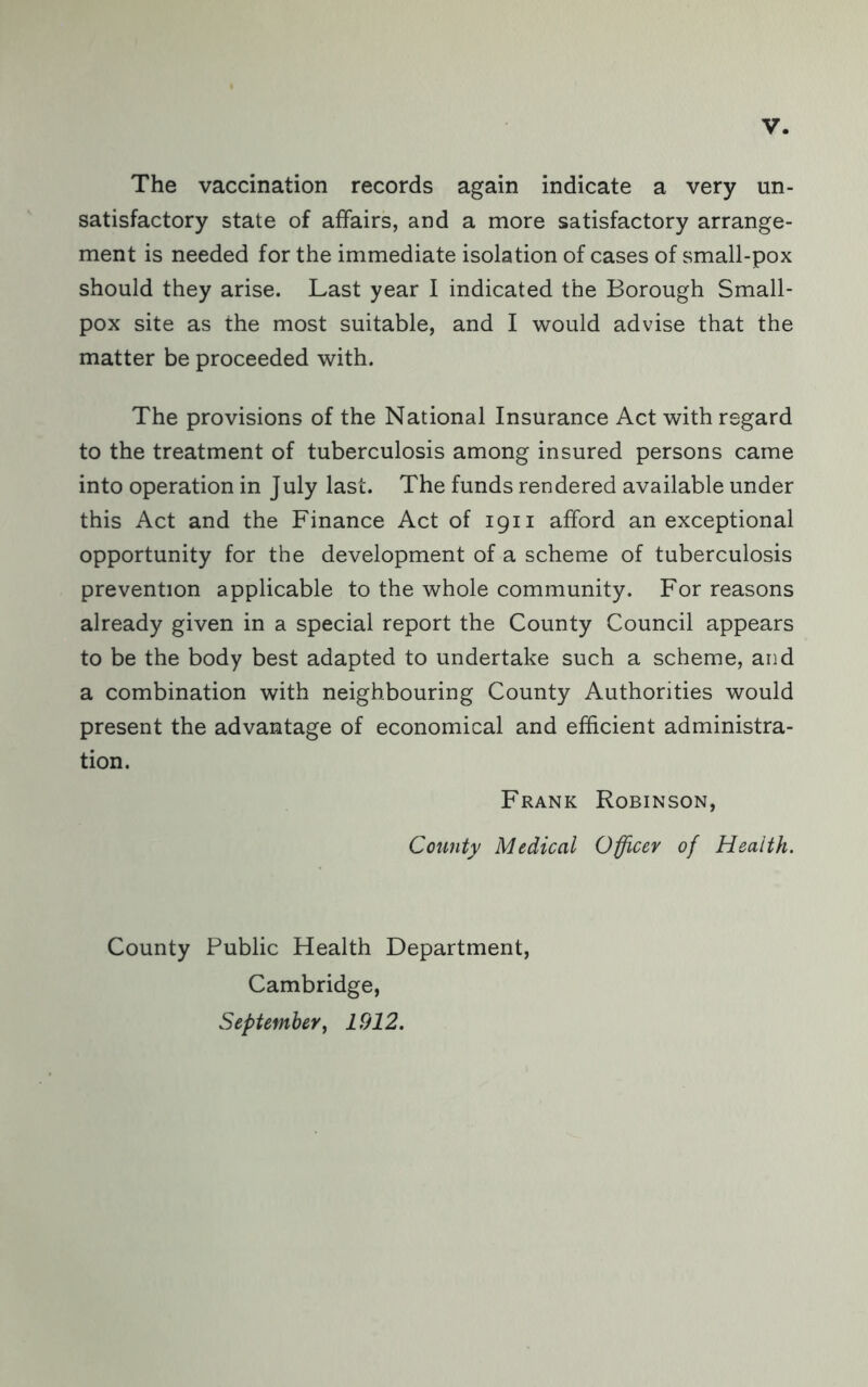 The vaccination records again indicate a very un- satisfactory state of affairs, and a more satisfactory arrange- ment is needed for the immediate isolation of cases of small-pox should they arise. Last year I indicated the Borough Small- pox site as the most suitable, and I would advise that the matter be proceeded with. The provisions of the National Insurance Act with regard to the treatment of tuberculosis among insured persons came into operation in July last. The funds rendered available under this Act and the Finance Act of 1911 afford unexceptional opportunity for the development of a scheme of tuberculosis prevention applicable to the whole community. For reasons already given in a special report the County Council appears to be the body best adapted to undertake such a scheme, and a combination with neighbouring County Authorities would present the advantage of economical and efficient administra- tion. Frank Robinson, County Medical Officer of Health. County Public Health Department, Cambridge, September y 1912.