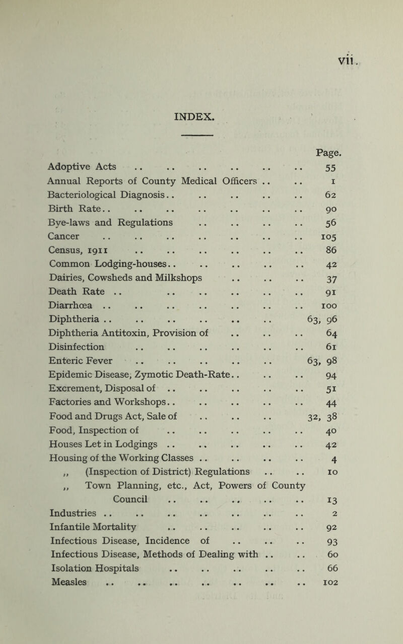 INDEX. Page. Adoptive Acts .. .. .. .. .. .. 55 Annual Reports of County Medical Officers .. .. i Bacteriological Diagnosis.. .. .. .. .. 62 Birth Rate.. .. .. .. .. .. .. 90 Bye-laws and Regulations .. .. .. .. 56 Cancer .. .. .. .. .. .. .. 105 Census, 1911 .. .. .. .. .. .. 86 Common Lodging-houses.. .. .. .. .. 42 Dairies, Cowsheds and Milkshops .. .. .. 37 Death Rate .. .. .. .. .. .. 91 Diarrhoea .. .. .. .. .. .. .. 100 Diphtheria .. .. .. .. .. .. 63, 96 Diphtheria Antitoxin, Provision of .. .. .. 64 Disinfection .. .. .. .. .. .. 61 Enteric Fever .. .. .. .. .. 63, 98 Epidemic Disease, Zymotic Death-Rate.. .. .. 94 Excrement, Disposal of .. .. .. .. .. 51 Factories and Workshops.. .. .. .. .. 44 Food and Drugs Act, Sale of .. .. .. 32, 38 Food, Inspection of .. .. .. .. .. 40 Houses Let in Lodgings .. .. .. .. .. 42 Housing of the Working Classes .. .. .. .. 4 ,, (Inspection of District) Regulations .. .. 10 ,, Town Planning, etc.. Act, Powers of County Council .. .. .. .. .. 13 Industries .. .. .. .. .. .. .. 2 Infantile Mortality .. .. .. .. .. 92 Infectious Disease, Incidence of .. .. .. 93 Infectious Disease, Methods of Dealing with .. .. 60 Isolation Hospitals .. .. .. .. .. 66 Measles .. .. .. .. .. .. .. 102