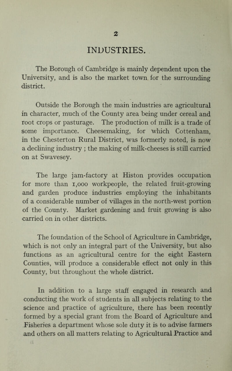INDUSTRIES. The Borough of Cambridge is mainly dependent upon the University, and is also the market town for the surrounding district. Outside the Borough the main industries are agricultural in character, much of the County area being under cereal and root crops or pasturage. The production of milk is a trade of some importance. Cheesemaking, for which Cottenham, in the Chesterton Rural District, was formerly noted, is now a declining industry ; the making of milk-cheeses is still carried on at Swavesey. The large jam-factory at Histon provides occupation for more than i,ooo workpeople, the related fruit-growing and garden produce industries employing the inhabitants of a considerable number of villages in the north-west portion of the County. Market gardening and fruit growing is also carried on in other districts. The foundation of the School of Agriculture in Cambridge, which is not only an integral part of the University, but also functions as an agricultural centre for the eight Eastern Counties, will produce a considerable effect not only in this County, but throughout the whole district. In addition to a large staff engaged in research and conducting the work of students in all subjects relating to the science and practice of agriculture, there has been recently formed by a special grant from the Board of Agriculture and Fisheries a department whose sole duty it is to advise farmers and others on aU matters relating to Agricultural Practice and