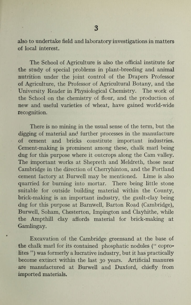 also to undertake field and laboratory investigations in matters of local interest. The School of Agriculture is also the official institute for the study of special problems in plant-breeding and animal nutrition under the joint control of the Drapers Professor of Agriculture, the Professor of Agricultural Botany, and the University Reader in Physiological Chemistry. The work of the School on the chemistry of flour, and the production of new and useful varieties of wheat, have gained world-wide recognition. There is no mining in the usual sense of the term, but the digging of material and further processes in the manufacture of cement and bricks constitute important industries. Cement-making is prominent among these, chalk marl being dug for this purpose where it outcrops along the Cam valley. The important works at Shepreth and Meldreth, those near Cambridge in the direction of Cherryhinton, and the Portland cement factory at Burwell may be mentioned. Lime is also quarried for burning into mortar. There being little stone suitable for outside building material within the County, brick-making is an important industry, the gault-clay being dug for this purpose at Barnwell, Barton Road (Cambridge), Burwell, Soham, Chesterton, Impington and Clayhithe, while the Ampthill clay affords material for brick-making at Gamlingay. Excavation of the Cambridge greensand at the base of the chalk marl for its contained phosphatic nodules (“ copro- lites ”) was formerly a lucrative industry, but it has practically become extinct within the last 30 years. Artificial manures are manufactured at Burwell and Duxford, chiefly from imported materials.