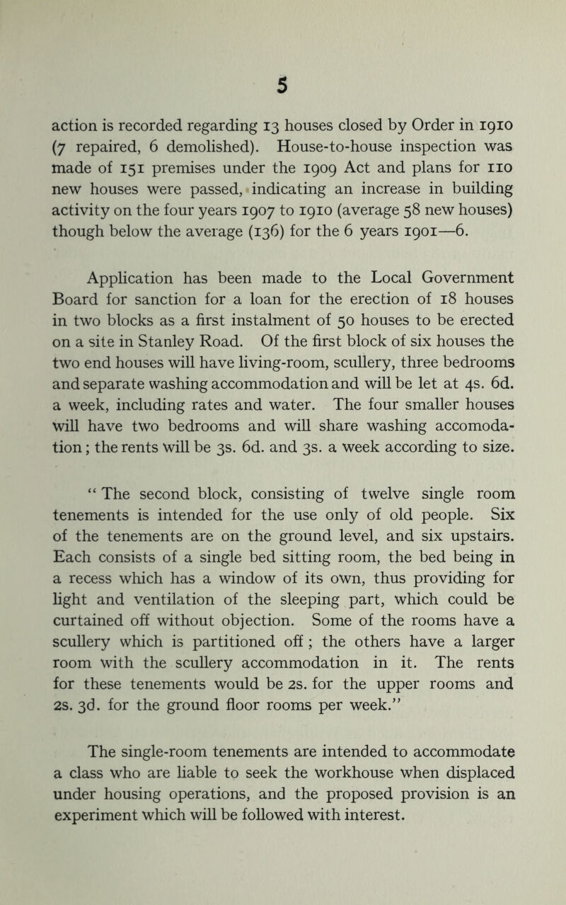 action is recorded regarding 13 houses closed by Order in 1910 (7 repaired, 6 demolished). House-to-house inspection was made of 151 premises under the 1909 Act and plans for no new houses were passed, indicating an increase in building activity on the four years 1907 to 1910 (average 58 new houses) though below the average (136) for the 6 years 1901—6. Application has been made to the Local Government Board for sanction for a loan for the erection of 18 houses in two blocks as a first instalment of 50 houses to be erected on a site in Stanley Road. Of the first block of six houses the two end houses will have living-room, scullery, three bedrooms and separate washing accommodation and will be let at 4s. 6d. a week, including rates and water. The four smaller houses will have two bedrooms and will share washing accomoda- tion ; the rents will be 3s. 6d. and 3s. a week according to size. “ The second block, consisting of twelve single room tenements is intended for the use only of old people. Six of the tenements are on the ground level, and six upstairs. Each consists of a single bed sitting room, the bed being in a recess which has a window of its own, thus providing for light and ventilation of the sleeping part, which could be curtained off without objection. Some of the rooms have a scullery which is partitioned off; the others have a larger room with the scullery accommodation in it. The rents for these tenements would be 2s. for the upper rooms and 2s. 3d. for the ground floor rooms per week.” The single-room tenements are intended to accommodate a class who are liable to seek the Workhouse when displaced under housing operations, and the proposed provision is an experiment which will be followed with interest.