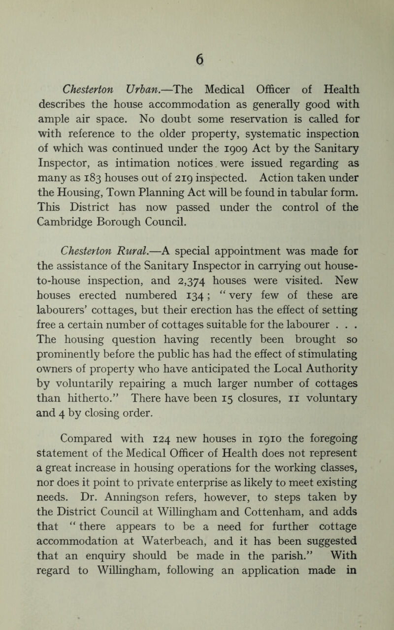 Chesterton Urban.—The Medical Officer of Health describes the house accommodation as generally good with ample air space. No doubt some reservation is called for with reference to the older property, systematic inspection of which was continued under the 1909 Act by the Sanitary Inspector, as intimation notices were issued regarding as many as 183 houses out of 219 inspected. Action taken under the Housing, Town Planning Act will be found in tabular form. This District has now passed under the control of the Cambridge Borough Council. Chesterton Rural.—A special appointment was made for the assistance of the Sanitary Inspector in carrying out house- to-house inspection, and 2,374 houses were visited. New houses erected numbered 134; “ very few of these are labourers’ cottages, but their erection has the effect of setting free a certain number of cottages suitable for the labourer . . . The housing question having recently been brought so prominently before the public has had the effect of stimulating owners of property who have anticipated the Local Authority by voluntarily repairing a much larger number of cottages than hitherto.” There have been 15 closures, ii voluntary and 4 by closing order. Compared with 124 new houses in 1910 the foregoing statement of the Medical Officer of Health does not represent a great increase in housing operations for the working classes, nor does it point to private enterprise as likely to meet existing needs. Dr. Anningson refers, however, to steps taken by the District Council at Willingham and Cottenham, and adds that “ there appears to be a need for further cottage accommodation at Waterbeach, and it has been suggested that an enquiry should be made in the parish.” With regard to Willingham, following an application made in