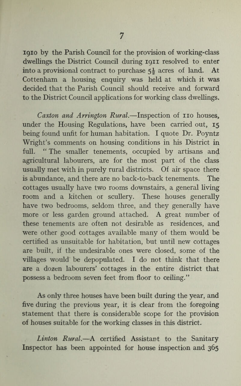igio by the Parish Council for the provision of working-class dwellings the District Council during 1911 resolved to enter into a provisional contract to purchase 54 acres of land. At Cottenham a housing enquiry was held at which it was decided that the Parish Council should receive and forward to the District Council applications for working class dwellings. Caxton and Arrington Rural.—Inspection of no houses, under the Housing Regulations, have been carried out, 15 being found unfit for human habitation. I quote Dr. Poyntz Wright’s comments on housing conditions in his District in full. “ The smaller tenements, occupied by artisans and agricultural labourers, are for the most part of the class usually met with in purely rural districts. Of air space there is abundance, and there are no back-to-back tenements. The cottages usually have two rooms downstairs, a general living room and a kitchen or scullery. These houses generally have two bedrooms, seldom three, and they generally have more or less garden ground attached. A great number of these tenements are often not desirable as residences, and were other good cottages available many of them would be certified as unsuitable for habitation, but until new cottages are built, if the undesirable ones were closed, some of the villages would' be depopulated. I do not think that there are a dozen labourers’ cottages in the entire district that possess a bedroom seven feet from floor to ceiling.” As only three houses have been built during the year, and five during the previous year, it is clear from the foregoing statement that there is considerable scope for the provision of houses suitable for the working classes in this district. Linton Rural.—A certified Assistant to the Sanitary Inspector has been appointed for house inspection and 365