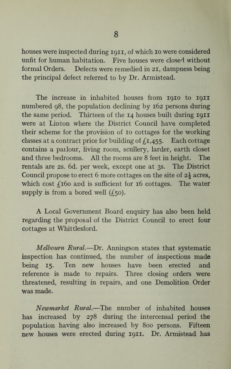 houses were inspected during 1911, of which 10 were considered unfit for human habitation. Five houses were closed without formal Orders. Defects were remedied in 21, dampness being the principal defect referred to by Dr. Armistead. The increase in inhabited houses from 1910 to 1911 numbered 98, the population declining by 162 persons during the same period. Thirteen of the 14 houses built during 1911 were at Linton where the District Council have completed their scheme for the provision of 10 cottages for the working classes at a contract price for building of £1,455. Each cottage contains a pailour, living room, scullery, larder, earth closet and three bedrooms. All the rooms are 8 feet in height. The rentals are 2s. 6d. per week, except one at 3s. The District Council propose to erect 6 more cottages on the site of 2 J acres, which cost £160 and is sufficient for 16 cottages. The water supply is from a bored well (£50). A Local Government Board enquiry has also been held regarding the proposal of the District Council to erect four cottages at Whittlesford. Melbourn Rural.—Dr. Anningson states that systematic inspection has continued, the number of inspections made being 15. Ten new houses have been erected and reference is made to repairs. Three closing orders were threatened, resulting in repairs, and one Demolition Order Was made. Newmarket Rural.—^The number of inhabited houses has increased by 278 during the intercensal period the population having also increased by 800 persons. Fifteen new houses were erected during 1911. Dr. Armistead has
