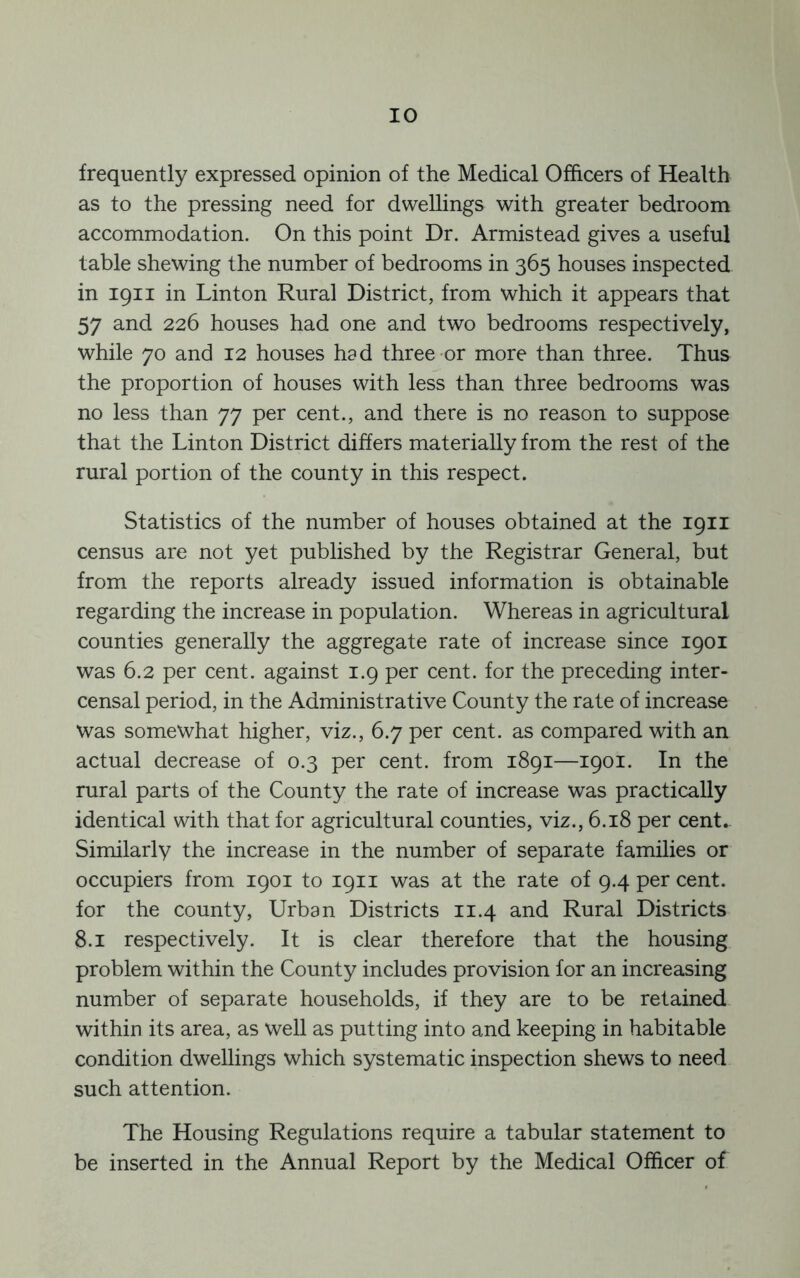 frequently expressed opinion of the Medical Officers of Health as to the pressing need for dwellings with greater bedroom accommodation. On this point Dr. Armistead gives a useful table shewing the number of bedrooms in 365 houses inspected in 1911 in Linton Rural District, from which it appears that 57 and 226 houses had one and two bedrooms respectively, while 70 and 12 houses had three or more than three. Thus the proportion of houses with less than three bedrooms was no less than 77 per cent., and there is no reason to suppose that the Linton District differs materially from the rest of the rural portion of the county in this respect. Statistics of the number of houses obtained at the 1911 census are not yet published by the Registrar General, but from the reports already issued information is obtainable regarding the increase in population. Whereas in agricultural counties generally the aggregate rate of increase since 1901 was 6.2 per cent, against 1.9 per cent, for the preceding inter- censal period, in the Administrative County the rate of increase was somewhat higher, viz., 6.7 per cent, as compared with an actual decrease of 0.3 per cent, from 1891—1901. In the rural parts of the County the rate of increase was practically identical with that for agricultural counties, viz., 6.18 per cent.. Similarly the increase in the number of separate families or occupiers from 1901 to 1911 was at the rate of 9.4 per cent, for the county. Urban Districts 11.4 and Rural Districts 8.1 respectively. It is clear therefore that the housing problem within the County includes provision lor an increasing number of separate households, if they are to be retained within its area, as well as putting into and keeping in habitable condition dwellings which systematic inspection shews to need such attention. The Housing Regulations require a tabular statement to be inserted in the Annual Report by the Medical Officer of
