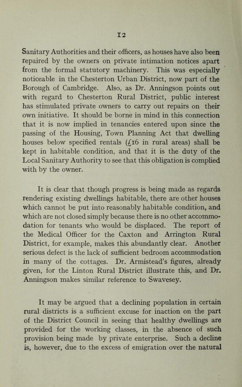 Sanitary Authorities and their officers, as houses have also been repaired by the owners on private intimation notices apart from the formal statutory machinery. This was especially noticeable in the Chesterton Urban District, now part of the Borough of Cambridge. Also, as Dr. Anningson points out with regard to Chesterton Rural District, public interest has stimulated private owners to carry out repairs on their own initiative. It should be borne in mind in this connection that it is now implied in tenancies entered upon since the passing of the Housing, Town Planning Act that dwelling houses below specified rentals (£i6 in rural areas) shall be kept in habitable condition, and that it is the duty of the Local Sanitary Authority to see that this obligation is comphed with by the owner. It is clear that though progress is being made as regards rendering existing dwellings habitable, there are other houses which cannot be put into reasonably habitable condition, and which are not closed simply because there is no other accommo- dation for tenants who would be displaced. The report of the Medical Officer for the Caxton and Arrington Rural District, for example, makes this abundantly clear. Another serious defect is the lack of sufficient bedroom accommodation in many of the cottages. Dr. Armistead’s figures, already given, for the Linton Rural District illustrate this, and Dr. Anningson makes similar reference to Swavesey. It may be argued that a declining population in certain rural districts is a sufficient excuse for inaction on the part of the District Council in seeing that healthy dwellings are provided for the working classes, in the absence of such provision being made by private enterprise. Such a decline is, however, due to the excess of emigration over the natural