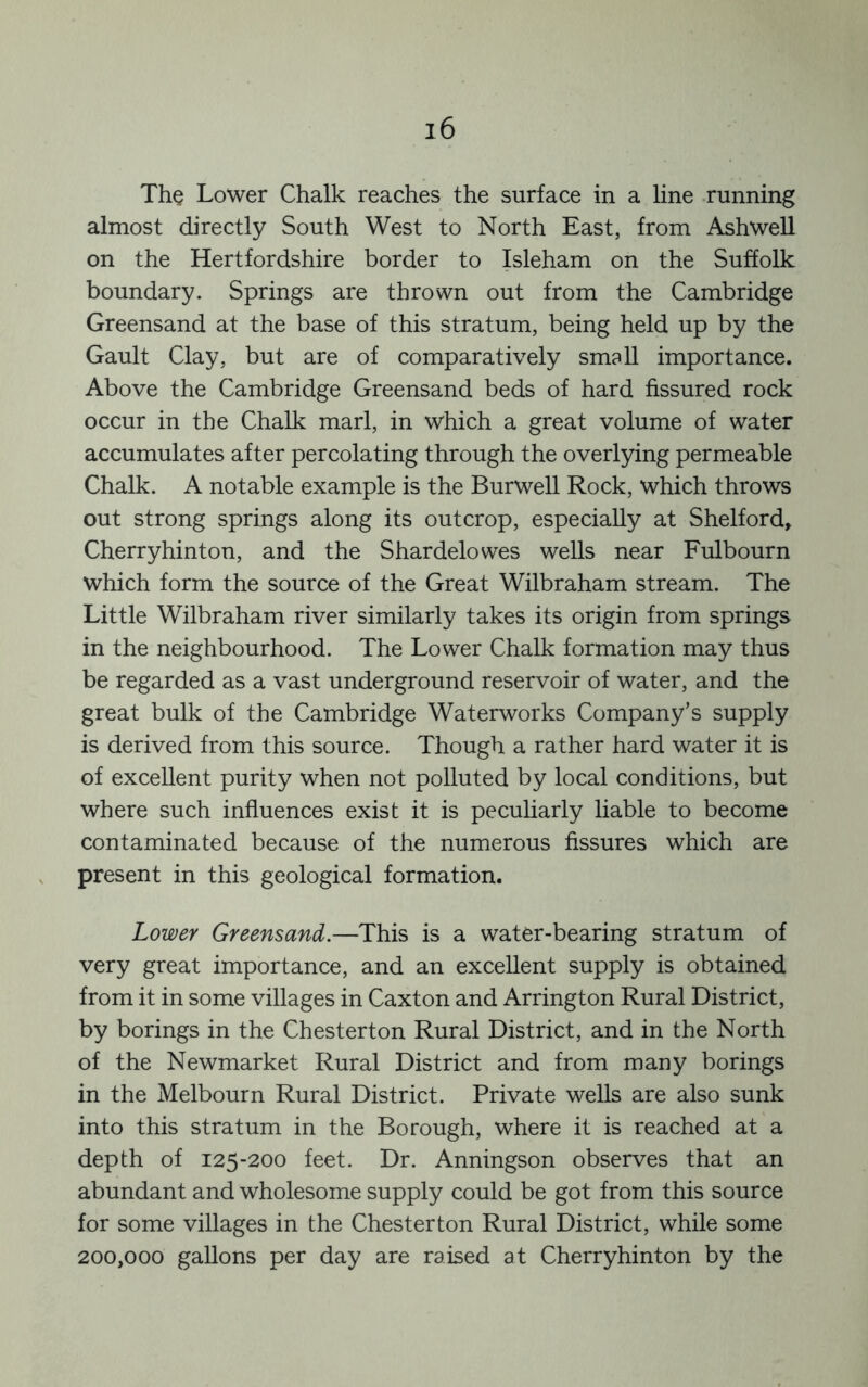 The Lower Chalk reaches the surface in a line -running almost directly South West to North East, from Ashwell on the Hertfordshire border to Isleham on the Suffolk boundary. Springs are thrown out from the Cambridge Greensand at the base of this stratum, being held up by the Gault Clay, but are of comparatively small importance. Above the Cambridge Greensand beds of hard fissured rock occur in the Chalk marl, in which a great volume of water accumulates after percolating through the overlying permeable Chalk. A notable example is the Burwell Rock, which throws out strong springs along its outcrop, especially at Shelford, Cherryhinton, and the Shardelowes wells near Fulbourn which form the source of the Great Wilbraham stream. The Little Wilbraham river similarly takes its origin from springs in the neighbourhood. The Lower Chalk formation may thus be regarded as a vast underground reservoir of water, and the great bulk of the Cambridge Waterworks Company’s supply is derived from this source. Though a rather hard water it is of excellent purity when not polluted by local conditions, but where such influences exist it is peculiarly liable to become contaminated because of the numerous fissures which are present in this geological formation. Lower Greensand.—This is a water-bearing stratum of very great importance, and an excellent supply is obtained from it in some villages in Caxton and Arrington Rural District, by borings in the Chesterton Rural District, and in the North of the Newmarket Rural District and from many borings in the Melbourn Rural District. Private wells are also sunk into this stratum in the Borough, where it is reached at a depth of 125-200 feet. Dr. Anningson observes that an abundant and wholesome supply could be got from this source for some villages in the Chesterton Rural District, while some 200,000 gallons per day are raised at Cherryhinton by the
