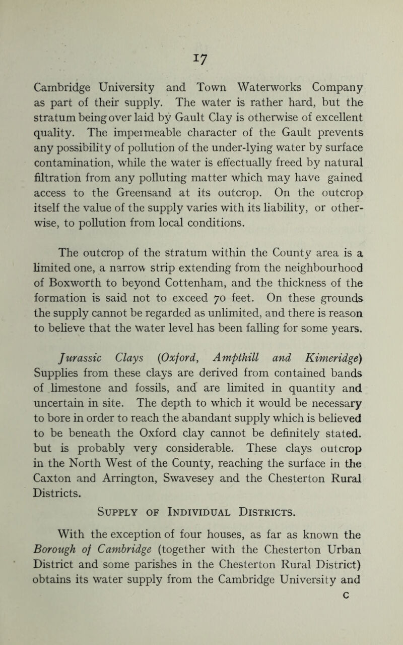 Cambridge University and Town Waterworks Company as part of their supply. The water is rather hard, but the stratum being over laid by Gault Clay is otherwise of excellent quality. The impel meable character of the Gault prevents any possibility of pollution of the under-lying water by surface contamination, while the water is effectually freed by natural filtration from any polluting matter which may have gained access to the Greensand at its outcrop. On the outcrop itself the value of the supply varies with its liability, or other- wise, to pollution from local conditions. The outcrop of the stratum within the County area is a limited one, a narrow strip extending from the neighbourhood of Boxworth to beyond Cottenham, and the thickness of the formation is said not to exceed 70 feet. On these grounds the supply cannot be regarded as unlimited, and there is reason to beheve that the water level has been falling for some years. Jurassic Clays (Oxford, Ampthill and Kimeridge) Supplies from these clays are derived from contained bands of limestone and fossils, and are limited in quantity and uncertain in site. The depth to which it would be necessary to bore in order to reach the abandant supply which is believed to be beneath the Oxford clay cannot be definitely stated, but is probably very considerable. These clays outcrop in the North West of the County, reaching the surface in the Caxton and Arrington, Swavesey and the Chesterton Rural Districts. Supply of Individual Districts. With the exception of four houses, as far as known the Borough of Cambridge (together with the Chesterton Urban District and some parishes in the Chesterton Rural District) obtains its water supply from the Cambridge University and c