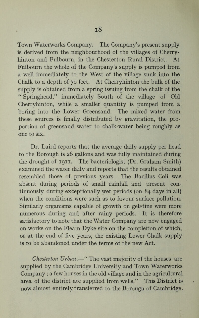 Town Waterworks Company. The Company’s present supply is derived from the neighbourhood of the villages of Cherry- hinton and Fulbourn, in the Chesterton Rural District. At Fulbourn the whole of the Company’s supply is pumped from a well immediately to the West of the village sunk into the Chalk to a depth of 70 feet. At Cherryhinton the bulk of the supply is obtained from a spring issuing from the chalk of the ‘‘ Springhead,” immediately South of the village of Old Cherryhinton, while a smaller quantity is pumped from a boring into the Lower Greensand. The mixed water from these sources is finally distributed by gravitation, the pro- portion of greensand water to chalk-water being roughly as one to six. Dr. Laird reports that the average daily supply per head to the Borough is 26 gallons and was fully maintained during the drought of 1911. The bacteriologist (Dr. Graham Smith) examined the water daily and reports that the results obtained resembled those of previous years. The Bacillus Coli was absent during periods of small rainfall and present con- tinuously during exceptionally wet periods (on 84 days in all) when the conditions were such as to favour surface pollution. Similarly organisms capable of growth on gelatine were more numerous during and after rainy periods. It is therefore satisfactory to note that the Water Company are now engaged on works on the Fleam Dyke site on the completion of which, or at the end of five years, the existing Lower Chalk supply is to be abandoned under the terms of the new Act. Chesterton Urban.—“ The vast majority of the houses are supplied by the Cambridge University and Town Waterworks Company ; a few houses in the old village and in the agricultural area of the district are supplied from wells.” This District is now almost entirely transferred to the Borough of Cambridge.