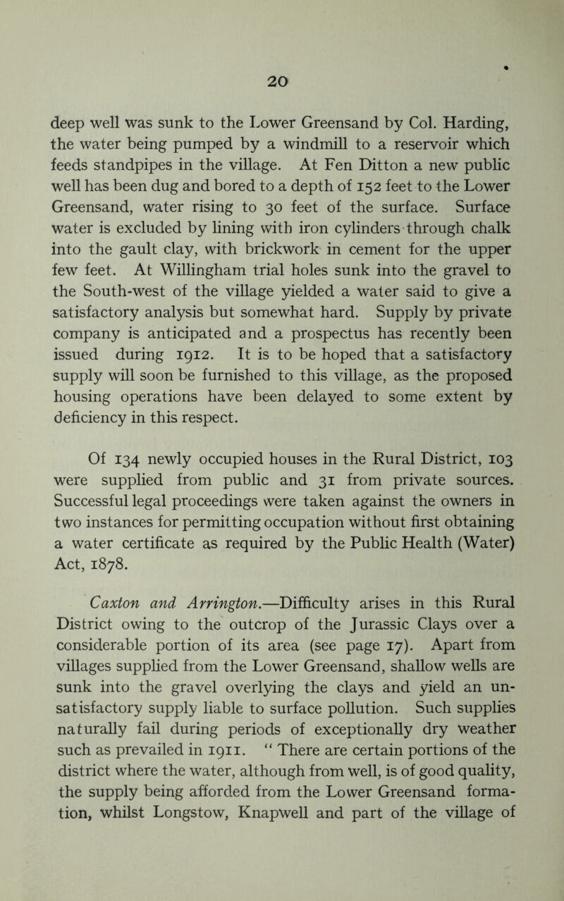 deep well was sunk to the Lower Greensand by Col. Harding, the water being pumped by a windmill to a reservoir which feeds standpipes in the village. At Fen Ditton a new public well has been dug and bored to a depth of 152 feet to the Lower Greensand, water rising to 30 feet of the surface. Surface water is excluded by lining with iron cylinders-through chalk into the gault clay, with brickwork in cement for the upper few feet. At Willingham trial holes sunk into the gravel to the South-west of the village yielded a water said to give a satisfactory analysis but somewhat hard. Supply by private company is anticipated and a prospectus has recently been issued during 1912. It is to be hoped that a satisfactory supply will soon be furnished to this village, as the proposed housing operations have been delayed to some extent by deficiency in this respect. Of 134 newly occupied houses in the Rural District, 103 were supplied from public and 31 from private sources. Successful legal proceedings were taken against the owners in two instances for permitting occupation without first obtaining a water certificate as required by the Public Health (Water) Act, 1878. Caxton and Arrington.—Difficulty arises in this Rural District owing to the outcrop of the Jurassic Clays over a considerable portion of its area (see page 17). Apart from villages supplied from the Lower Greensand, shallow wells are sunk into the gravel overlying the clays and yield an un- satisfactory supply liable to surface pollution. Such supplies naturally fail during periods of exceptionally dry weather such as prevailed in 1911. “ There are certain portions of the district where the water, although from well, is of good quality, the supply being afforded from the Lower Greensand forma- tion, whilst Longstow, Knapwell and part of the village of
