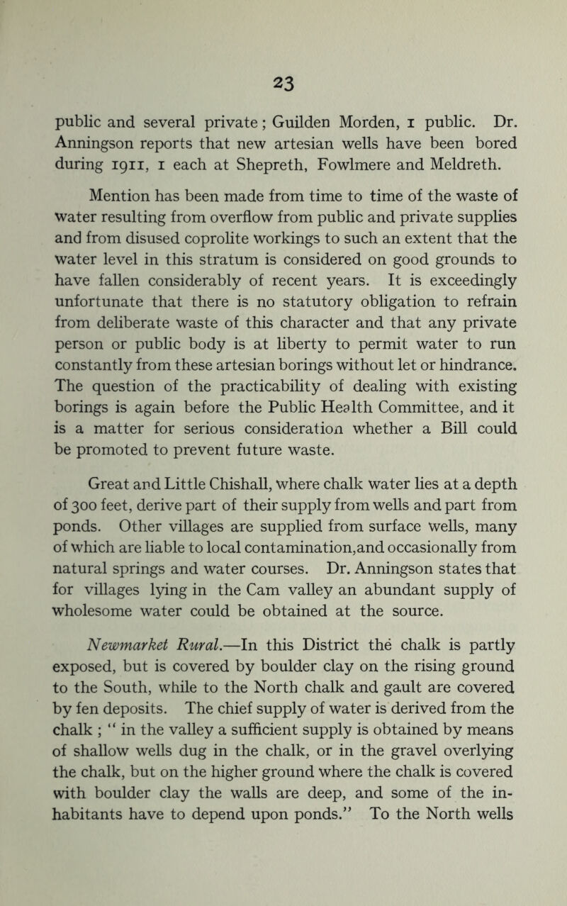 public and several private; Guilden Morden, i public. Dr. Anningson reports that new artesian wells have been bored during 1911, i each at Shepreth, Fowlmere and Meldreth. Mention has been made from time to time of the waste of water resulting from overflow from pubhc and private supplies and from disused coprolite Workings to such an extent that the water level in this stratum is considered on good grounds to have fallen considerably of recent years. It is exceedingly unfortunate that there is no statutory obligation to refrain from deliberate waste of this character and that any private person or public body is at liberty to permit water to run constantly from these artesian borings without let or hindrance. The question of the practicability of dealing with existing borings is again before the Public Health Committee, and it is a matter for serious consideration whether a Bill could be promoted to prevent future waste. Great and Little Chishall, where chalk water lies at a depth of 300 feet, derive part of their supply from wells and part from ponds. Other villages are supplied from surface wells, many of which are liable to local contamination,and occasionally from natural springs and water courses. Dr. Anningson states that for villages lying in the Cam valley an abundant supply of wholesome water could be obtained at the source. Newmarket Rural.—In this District the chalk is partly exposed, but is covered by boulder clay on the rising ground to the South, while to the North chalk and gault are covered by fen deposits. The chief supply of water is derived from the chalk ; “ in the valley a sufficient supply is obtained by means of shallow wells dug in the chalk, or in the gravel overlying the chalk, but on the higher ground where the chalk is covered with boulder clay the walls are deep, and some of the in- habitants have to depend upon ponds.” To the North wells