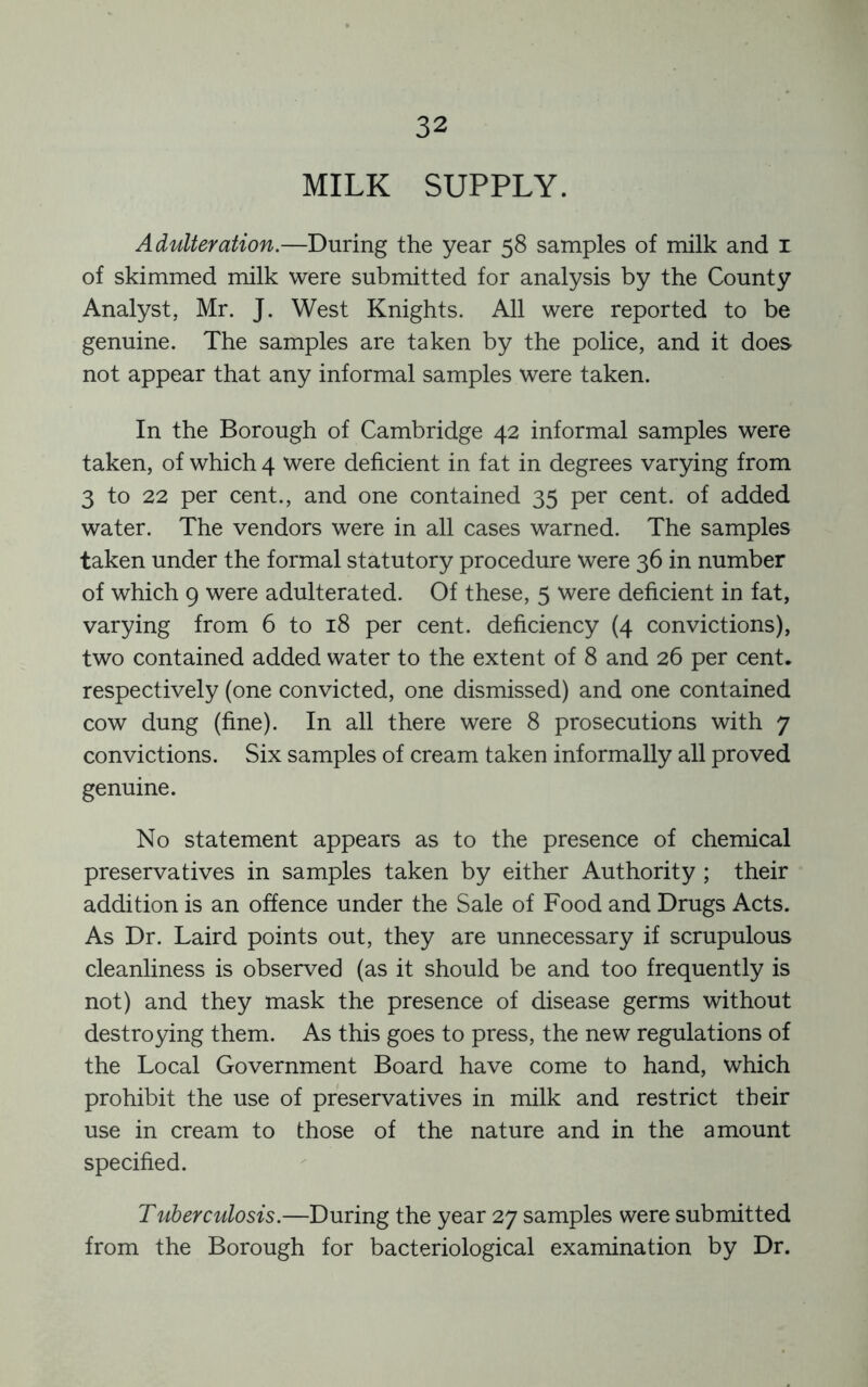 MILK SUPPLY. Adulteration.—During the year 58 samples of milk and i of skimmed milk were submitted for analysis by the County Analyst, Mr. J. West Knights. All were reported to be genuine. The samples are taken by the police, and it does not appear that any informal samples were taken. In the Borough of Cambridge 42 informal samples were taken, of which 4 were deficient in fat in degrees varying from 3 to 22 per cent., and one contained 35 per cent, of added water. The vendors were in all cases warned. The samples taken under the formal statutory procedure were 36 in number of which 9 were adulterated. Of these, 5 were deficient in fat, varying from 6 to 18 per cent, deficiency (4 convictions), two contained added water to the extent of 8 and 26 per cent, respectively (one convicted, one dismissed) and one contained cow dung (fine). In all there were 8 prosecutions with 7 convictions. Six samples of cream taken informally all proved genuine. No statement appears as to the presence of chemical preservatives in samples taken by either Authority ; their addition is an offence under the Sale of Food and Drugs Acts. As Dr. Laird points out, they are unnecessary if scrupulous cleanliness is observed (as it should be and too frequently is not) and they mask the presence of disease germs without destroying them. As this goes to press, the new regulations of the Local Government Board have come to hand, which prohibit the use of preservatives in milk and restrict their use in cream to those of the nature and in the amount specified. Tuherculosis.—During the year 27 samples were submitted from the Borough for bacteriological examination by Dr.
